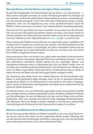 1002                                                                  15   Site-Verwaltung


Domain-Namen, fremde Marken und eigene Marke anmelden
Bei den NIC-Vergabestellen für Domain-Namen gilt die Devise »wer zuerst kommt, ...«.
Diese Laxheit ermöglicht einerseits ein rasches Abwicklungsverfahren bei Anträgen auf
neue Domains. Andererseits gelten Domain-Namen jedoch als namens- und markenrecht-
lich relevante Bezeichnungen. In der Praxis führt dieser Widerspruch häufig zu Rechts-
problemen. Denn mit der Registrierung eines neuen de-Domain-Namens durch die
DENIC ist dieser keineswegs vor namens- und markenrechtlichen Ansprüchen geschützt.

Zwar hat sich die Lage mittlerweile etwas entschärft, da inzwischen fast alle Unterneh-
men, die auf einen überregional geschützten Namen wert legen, unter diesem bereits im
Internet erreichbar sind. Doch nicht selten sind die Namen nur für die de-Topleveldomain
reserviert, während sie unter Topleveldomains wie .net, .com oder .org noch frei sind.

Wenn professionelle Websites mitsamt Domain neu eingerichtet werden, empfiehlt es sich
in jedem Fall, im Vorfeld einen Anwalt mit einer Namens- und Markenrecherche für den
oder die gewünschten Namen zu beauftragen. Die damit verbundenen Kosten sind auf
jeden Fall geringer als ein teurer Rechtsstreit, bei dem man am Ende noch seine bereits
beim Publikum eingeführte Domain verliert.

Noch etwas teuerer, aber auch sicherer ist es, gleich selber eine Marke auf den gewünsch-
ten Domain-Namen anzumelden. Denn jede Person kann eine Marke anmelden – dazu ist
kein Unternehmen erforderlich. Marken können bei den zuständigen Marken- und
Patentämtern beantragt werden. In Deutschland gilt, dass eine Marke verfällt, wenn sie
fünf Jahre nach Anmeldung nicht am Markt benutzt wird. Der Betrieb einer Website unter
einem als Marke angemeldeten Namen gilt jedoch als Markenbenutzung am Markt. In
jedem Fall muss eine Marke alle zehn Jahre gegen Gebühr verlängert werden.

Die Anmeldung einer Marke bietet zwar erhöhte Sicherheit. Die Durchsetzbarkeit einer
Marke in einem Rechtsstreit hängt allerdings stark von der so genannten Kennzeich-
nungskraft der Marke ab. Der Markenschutz ist also durchaus eine relative Angelegen-
heit: Je stärker die Bekanntheit und Originalität einer Marke, desto leichter lässt sich der
Schutz der Marke durchsetzen.

Für Domain-Namen muss eine Wortmarke angemeldet werden (auch grafische Symbole
oder Tonfolgen können als Marken angemeldet werden). Die Marke identifiziert Produkte
und Dienstleistungen. Es kann ein Eigenname sein, aber auch ein Slogan oder eine Wort-
kombination. Ideal sind neuartige und dennoch leicht eingängige Wortkombinationen
oder Wortspiele. Wenn das Budget es erlaubt, empfiehlt es sich durchaus, professionelle
Unterstützung durch Werbetexter bei der Namenswahl in Anspruch zu nehmen.

Namens- und Markenrecht bei Webseiteninhalten
Bei der Nennung fremder Marken im Fließtext empfiehlt es sich zwar, darauf hinzuwei-
sen, dass es sich bei dem Namen um eine angemeldete Marke handelt. Allerdings lässt
sich das kaum bei allen Erwähnungen durchhalten, schon gar nicht, wenn die Site-Inhalte
auch von Benutzern stammen, etwa in Foren, Boards oder Wikis.
 
