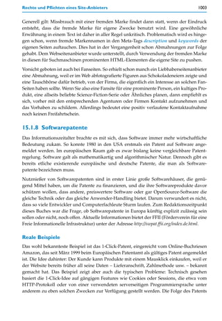 Rechte und Pflichten eines Site-Anbieters                                               1003


Generell gilt: Missbrauch mit einer fremden Marke findet dann statt, wenn der Eindruck
entsteht, dass die fremde Marke für eigene Zwecke benutzt wird. Eine gewöhnliche
Erwähnung in einem Text ist daher in aller Regel unkritisch. Problematisch wird es hinge-
gen schon, wenn fremde Markennamen in den Meta-Tags description und keywords der
eigenen Seiten auftauchen. Dies hat in der Vergangenheit schon Abmahnungen zur Folge
gehabt. Dem Webseitenanbieter wurde unterstellt, durch Verwendung der fremden Marke
in diesen für Suchmaschinen prominenten HTML-Elementen die eigene Site zu pushen.

Vorsicht geboten ist auch bei Fanseiten. So erhielt schon manch ein Liebhaberseitenanbieter
eine Abmahnung, weil er im Web abfotografierte Figuren aus Schokoladeneiern zeigte und
eine Tauschbörse dafür betrieb, von der Firma, die eigentlich ein Interesse an solchen Fan-
Seiten haben sollte. Wenn Sie also eine Fansite für eine prominente Person, ein kultiges Pro-
dukt, eine allseits beliebte Science-Fiction-Serie oder Ähnliches planen, dann empfiehlt es
sich, vorher mit den entsprechenden Agenturen oder Firmen Kontakt aufzunehmen und
das Vorhaben zu schildern. Allerdings bedeutet eine positiv verlaufene Kontaktaufnahme
noch keinen Freifahrtschein.


15.1.8 Softwarepatente
Das Informationszeitalter brachte es mit sich, dass Software immer mehr wirtschaftliche
Bedeutung zukam. So konnte 1980 in den USA erstmals ein Patent auf Software ange-
meldet werden. Im europäischen Raum gab es zwar bislang keine vergleichbare Patent-
regelung. Software galt als mathematikartig und algorithmischer Natur. Dennoch gibt es
bereits etliche existierende europäische und deutsche Patente, die man als Software-
patente bezeichnen muss.
Nutznießer von Softwarepatenten sind in erster Linie große Softwarehäuser, die genü-
gend Mittel haben, um die Patente zu finanzieren, und die ihre Softwareprodukte davor
schützen wollen, dass andere, preiswertere Software oder gar OpenSource-Software die
gleiche Technik oder das gleiche Anwender-Handling bietet. Darum verwundert es nicht,
dass so viele Entwickler und Computerfachleute Sturm laufen. Zum Redaktionszeitpunkt
dieses Buches war die Frage, ob Softwarepatente in Europa künftig explizit zulässig sein
sollen oder nicht, noch offen. Aktuelle Informationen bietet der FFII (Förderverein für eine
Freie Informationelle Infrastruktur) unter der Adresse http://swpat.ffii.org/index.de.html.

Reale Beispiele
Das wohl bekannteste Beispiel ist das 1-Click-Patent, eingereicht vom Online-Buchriesen
Amazon, das seit März 1999 beim Europäischen Patentamt als gültiges Patent angemeldet
ist. Die Idee dahinter: Der Kunde kann Produkte mit einem Mausklick einkaufen, weil er
der Website bereits früher all seine Daten – Lieferanschrift, Zahlmethode usw. – bekannt
gemacht hat. Das Beispiel zeigt aber auch die typischen Probleme: Technisch gesehen
basiert die 1-Click-Idee auf gängigen Features wie Cookies oder Sessions, die etwa vom
HTTP-Protokoll oder von einer verwendeten serverseitigen Programmiersprache unter
anderem zu eben solchen Zwecken zur Verfügung gestellt werden. Die Folge des Patents
 
