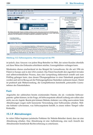 1004                                                                   15   Site-Verwaltung




Abbildung 15.2: Softwarepatente, Informationsportal des FFII

ist jedoch, dass Amazon von jedem Shop-Betreiber im Web, der seinen Kunden ebenfalls
auf diese Weise das Einkaufen erleichtern möchte, Lizenzgebühren verlangen kann.

Mindestens ebenso erschreckend ist das Beispiel für Lernsoftware, für die seit 1996 ein
Patent in Europa und in den USA existiert. Das Patent beschreibt den eigentlich trivialen
und selbstverständlichen Prozess, dass eine Lernprüfung elektronisch erstellt und zum
Prüfling gelangen kann, dass dessen Übungsergebnisse in einer Datenbank gespeichert
werden und sich in Bezug auf die Prüfungsergebnisse Statistiken realisieren lassen. Damit
ist praktisch jede Webanwendung, die Lernplattformen bereitstellt, potenzieller Lizenz-
nehmer des Patentinhabers.

Fazit
Angesichts der zahlreichen bereits existierenden Patente, die als »verdeckte Software-
patente« gelten können, ist die Frage, ob Softwarepatente offiziell zulässig sein sollen oder
nicht, nur ein Aspekt. Bereits jetzt können Website-Anbieter von völlig unerwarteter Seite
Abmahnungen wegen nicht lizenzierter Verwendung einer Softwareidee erhalten. Web-
site-Anbieter schwimmen, was Softwarepatente betrifft, in einem trüben Tümpel voller
Krokodile.


15.1.9 Abmahnungen
In vielen Fällen beginnen juristische Probleme für Website-Betreiber damit, dass sie eine
Abmahnung erhalten. Eine Abmahnung ist eine Aufforderung, eine nach Ansicht des
Abmahnenden bestehende Rechtsverletzung zu unterlassen.
 