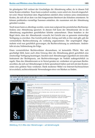 Rechte und Pflichten eines Site-Anbieters                                           1005


Im günstigsten Fall verfasst der Geschädigte die Abmahnung selber, da in diesem Fall
keine Kosten entstehen. Teuer kann es jedoch werden, wenn sofort ein Anwalt eingeschal-
tet wird. Dieser berechnet dem Abgemahnten nämlich ohne weiteres seine entstandenen
Kosten, die sich oft an dem von ihm festgesetzten Streitwert des Schadens orientieren. So
können problemlos vierstellige Summen entstehen, die zusammen mit der Abmahnung
gefordert werden.

Noch teurer kann es allerdings werden, wenn man aufgrund des persönlichen Rechtsemp-
findens eine Abmahnung ignoriert. In diesem Fall kann der Abmahnende die in der
Abmahnung angedrohten gerichtlichen Schritte unternehmen. Diese bestehen in der
Regel darin, dass der Abmahnende versucht, bei Gericht eine so genannte einstweilige
Verfügung zu erwirken. Das Gericht prüft den Antrag und falls es ihm statt gibt, gilt die
vermeintliche Rechtsverletzung als vorläufig angenommen. Der ursprünglich Abge-
mahnte wird nun gerichtlich gezwungen, die Rechtsverletzung zu unterlassen. Andern-
falls ist eine Vollstreckung die Folge.

Einen vermeintlichen Rechtsverletzer abzumahnen, ist keinesfalls Pflicht. Wer sich
geschädigt fühlt, kann auch ohne Umweg über die Abmahnung gleich gerichtlich eine
einstweilige Verfügung beantragen. Insofern sind Abmahnungen eigentlich ein sinnvolles
Instrument der Rechtspraxis, um Rechtsverletzungen im Vorfeld außergerichtlich zu
regeln. Dass das Abmahnwesen so in Verruf geraten ist, verdanken wir gewissen Rechts-
anwälten, die sich auf Abmahnungen in Serie spezialisiert haben und sich mit den Kosten-
noten eine goldene Nase verdienen. Dank moderner Mittel wie Internet-Suchmaschinen
ist es einfach, rechtsverletzende Verwendungen etwa von Marken zu finden.




Abbildung 15.3: Alles über Abmahnungen – auf abmahnung.de
 