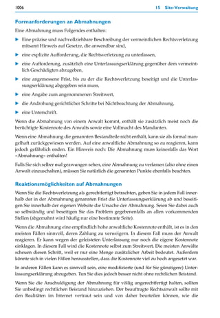 1006                                                                 15   Site-Verwaltung


Formanforderungen an Abmahnungen
Eine Abmahnung muss Folgendes enthalten:
   Eine präzise und nachvollziehbare Beschreibung der vermeintlichen Rechtsverletzung
   mitsamt Hinweis auf Gesetze, die anwendbar sind,
   eine explizite Aufforderung, die Rechtsverletzung zu unterlassen,
   eine Aufforderung, zusätzlich eine Unterlassungserklärung gegenüber dem vermeint-
   lich Geschädigten abzugeben,
   eine angemessene Frist, bis zu der die Rechtsverletzung beseitigt und die Unterlas-
   sungserklärung abgegeben sein muss,
   eine Angabe zum angenommenen Streitwert,
   die Androhung gerichtlicher Schritte bei Nichtbeachtung der Abmahnung,
   eine Unterschrift.
Wenn die Abmahnung von einem Anwalt kommt, enthält sie zusätzlich meist noch die
berüchtigte Kostennote des Anwalts sowie eine Vollmacht des Mandanten.
Wenn eine Abmahnung die genannten Bestandteile nicht enthält, kann sie als formal man-
gelhaft zurückgewiesen werden. Auf eine anwaltliche Abmahnung so zu reagieren, kann
jedoch gefährlich enden. Ein Hinweis noch: Die Abmahnung muss keinesfalls das Wort
»Abmahnung« enthalten!
Falls Sie sich selber mal gezwungen sehen, eine Abmahnung zu verfassen (also ohne einen
Anwalt einzuschalten), müssen Sie natürlich die genannten Punkte ebenfalls beachten.

Reaktionsmöglichkeiten auf Abmahnungen
Wenn Sie die Rechtsverletzung als gerechtfertigt betrachten, geben Sie in jedem Fall inner-
halb der in der Abmahnung genannten Frist die Unterlassungserklärung ab und beseiti-
gen Sie innerhalb der eigenen Website die Ursache der Abmahnung. Seien Sie dabei auch
so selbständig und beseitigen Sie das Problem gegebenenfalls an allen vorkommenden
Stellen (abgemahnt wird häufig nur eine bestimmte Seite).
Wenn die Abmahnung eine empfindlich hohe anwaltliche Kostennote enthält, ist es in den
meisten Fällen sinnvoll, deren Zahlung zu verweigern. In diesem Fall muss der Anwalt
reagieren. Er kann wegen der geleisteten Unterlassung nur noch die eigene Kostennote
einklagen. In diesem Fall wird die Kostennote selbst zum Streitwert. Die meisten Anwälte
scheuen diesen Schritt, weil er nur eine Menge zusätzlicher Arbeit bedeutet. Außerdem
könnte sich in vielen Fällen herausstellen, dass die Kostennote viel zu hoch angesetzt war.
In anderen Fällen kann es sinnvoll sein, eine modifizierte (und für Sie günstigere) Unter-
lassungserklärung abzugeben. Tun Sie dies jedoch besser nicht ohne rechtlichen Beistand.
Wenn Sie die Anschuldigung der Abmahnung für völlig ungerechtfertigt halten, sollten
Sie unbedingt rechtlichen Beistand hinzuziehen. Der beauftragte Rechtsanwalt sollte mit
den Realitäten im Internet vertraut sein und von daher beurteilen können, wie die
 