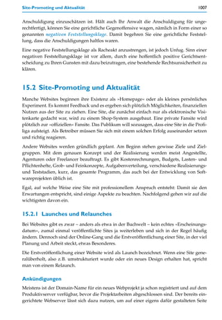 Site-Promoting und Aktualität                                                            1007


Anschuldigung einzuschätzen ist. Hält auch Ihr Anwalt die Anschuldigung für unge-
rechtfertigt, können Sie eine gerichtliche Gegenoffensive wagen, nämlich in Form einer so
genannten negativen Feststellungsklage. Damit begehren Sie eine gerichtliche Feststel-
lung, dass die Anschuldigungen haltlos waren.

Eine negative Feststellungsklage als Racheakt anzustrengen, ist jedoch Unfug. Sinn einer
negativen Feststellungsklage ist vor allem, durch eine hoffentlich positive Gerichtsent-
scheidung zu Ihren Gunsten mit dazu beizutragen, eine bestehende Rechtsunsicherheit zu
klären.



15.2 Site-Promoting und Aktualität
Manche Websites beginnen ihre Existenz als »Homepage« oder als kleines persönliches
Experiment. Es kommt Feedback und es ergeben sich plötzlich Möglichkeiten, finanziellen
Nutzen aus der Site zu ziehen. Eine Site, die zunächst einfach nur als elektronische Visi-
tenkarte gedacht war, wird zu einem Shop-System ausgebaut. Eine private Fansite wird
plötzlich zur »offiziellen« Fansite. Das Publikum will sozusagen, dass eine Site in die Profi-
liga aufsteigt. Als Betreiber müssen Sie sich mit einem solchen Erfolg auseinander setzen
und richtig reagieren.

Andere Websites werden gründlich geplant. Am Beginn stehen gewisse Ziele und Ziel-
gruppen. Mit dem genauen Konzept und der Realisierung werden meist Angestellte,
Agenturen oder Freelancer beauftragt. Es gibt Kostenrechnungen, Budgets, Lasten- und
Pflichtenhefte, Grob- und Feinkonzepte, Aufgabenverteilung, verschiedene Realisierungs-
und Teststadien, kurz, das gesamte Programm, das auch bei der Entwicklung von Soft-
wareprojekten üblich ist.

Egal, auf welche Weise eine Site mit professionellem Anspruch entsteht: Damit sie den
Erwartungen entspricht, sind einige Aspekte zu beachten. Nachfolgend gehen wir auf die
wichtigsten davon ein.


15.2.1 Launches und Relaunches
Bei Websites gibt es zwar – anders als etwa in der Buchwelt – kein echtes »Erscheinungs-
datum«, zumal einmal veröffentlichte Sites ja weiterleben und sich in der Regel häufig
ändern. Dennoch sind der Online-Gang und die Erstveröffentlichung einer Site, in der viel
Planung und Arbeit steckt, etwas Besonderes.

Die Erstveröffentlichung einer Website wird als Launch bezeichnet. Wenn eine Site gene-
ralüberholt, also z.B. umstrukturiert wurde oder ein neues Design erhalten hat, spricht
man von einem Relaunch.

Ankündigungen
Meistens ist der Domain-Name für ein neues Webprojekt ja schon registriert und auf dem
Produktivserver verfügbar, bevor die Projektarbeiten abgeschlossen sind. Der bereits ein-
gerichtete Webserver lässt sich dazu nutzen, um auf einer eigens dafür gestalteten Seite
 