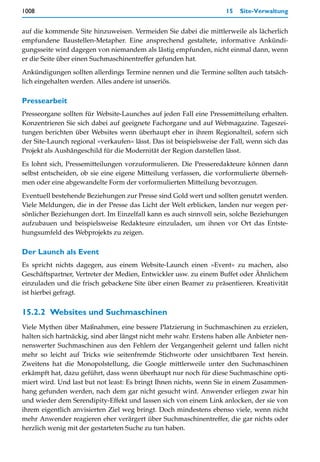 1008                                                                15   Site-Verwaltung


auf die kommende Site hinzuweisen. Vermeiden Sie dabei die mittlerweile als lächerlich
empfundene Baustellen-Metapher. Eine ansprechend gestaltete, informative Ankündi-
gungsseite wird dagegen von niemandem als lästig empfunden, nicht einmal dann, wenn
er die Seite über einen Suchmaschinentreffer gefunden hat.

Ankündigungen sollten allerdings Termine nennen und die Termine sollten auch tatsäch-
lich eingehalten werden. Alles andere ist unseriös.

Pressearbeit
Presseorgane sollten für Website-Launches auf jeden Fall eine Pressemitteilung erhalten.
Konzentrieren Sie sich dabei auf geeignete Fachorgane und auf Webmagazine. Tageszei-
tungen berichten über Websites wenn überhaupt eher in ihrem Regionalteil, sofern sich
der Site-Launch regional »verkaufen« lässt. Das ist beispielsweise der Fall, wenn sich das
Projekt als Aushängeschild für die Modernität der Region darstellen lässt.

Es lohnt sich, Pressemitteilungen vorzuformulieren. Die Presseredakteure können dann
selbst entscheiden, ob sie eine eigene Mitteilung verfassen, die vorformulierte überneh-
men oder eine abgewandelte Form der vorformulierten Mitteilung bevorzugen.

Eventuell bestehende Beziehungen zur Presse sind Gold wert und sollten genutzt werden.
Viele Meldungen, die in der Presse das Licht der Welt erblicken, landen nur wegen per-
sönlicher Beziehungen dort. Im Einzelfall kann es auch sinnvoll sein, solche Beziehungen
aufzubauen und beispielsweise Redakteure einzuladen, um ihnen vor Ort das Entste-
hungsumfeld des Webprojekts zu zeigen.

Der Launch als Event
Es spricht nichts dagegen, aus einem Website-Launch einen »Event« zu machen, also
Geschäftspartner, Vertreter der Medien, Entwickler usw. zu einem Buffet oder Ähnlichem
einzuladen und die frisch gebackene Site über einen Beamer zu präsentieren. Kreativität
ist hierbei gefragt.


15.2.2 Websites und Suchmaschinen
Viele Mythen über Maßnahmen, eine bessere Platzierung in Suchmaschinen zu erzielen,
halten sich hartnäckig, sind aber längst nicht mehr wahr. Erstens haben alle Anbieter nen-
nenswerter Suchmaschinen aus den Fehlern der Vergangenheit gelernt und fallen nicht
mehr so leicht auf Tricks wie seitenfremde Stichworte oder unsichtbaren Text herein.
Zweitens hat die Monopolstellung, die Google mittlerweile unter den Suchmaschinen
erkämpft hat, dazu geführt, dass wenn überhaupt nur noch für diese Suchmaschine opti-
miert wird. Und last but not least: Es bringt Ihnen nichts, wenn Sie in einem Zusammen-
hang gefunden werden, nach dem gar nicht gesucht wird. Anwender erliegen zwar hin
und wieder dem Serendipity-Effekt und lassen sich von einem Link anlocken, der sie von
ihrem eigentlich anvisierten Ziel weg bringt. Doch mindestens ebenso viele, wenn nicht
mehr Anwender reagieren eher verärgert über Suchmaschinentreffer, die gar nichts oder
herzlich wenig mit der gestarteten Suche zu tun haben.
 