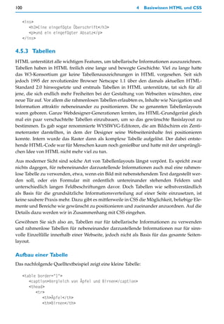 100                                                        4    Basiswissen HTML und CSS


      <ins>
         <h3>Eine eingefügte Überschrift</h3>
         <p>und ein eingefügter Absatz</p>
      </ins>

4.5.3 Tabellen
HTML unterstützt alle wichtigen Features, um tabellarische Informationen auszuzeichnen.
Tabellen haben in HTML freilich eine lange und bewegte Geschichte. Viel zu lange hatte
das W3-Konsortium gar keine Tabellenauszeichnungen in HTML vorgesehen. Seit sich
jedoch 1995 der revolutionäre Browser Netscape 1.1 über den damals aktuellen HTML-
Standard 2.0 hinwegsetzte und erstmals Tabellen in HTML unterstützte, tat sich für all
jene, die sich endlich mehr Freiheiten bei der Gestaltung von Webseiten wünschten, eine
neue Tür auf. Vor allem die rahmenlosen Tabellen erlaubten es, Inhalte wie Navigation und
Information attraktiv nebeneinander zu positionieren. Die so genannten Tabellenlayouts
waren geboren. Ganze Webdesigner-Generationen lernten, ins HTML-Grundgerüst gleich
mal ein paar verschachtelte Tabellen einzubauen, um so das gewünschte Basislayout zu
bestimmen. Es gab sogar renommierte WYSIWYG-Editoren, die am Bildschirm ein Zenti-
meterraster darstellten, in dem der Designer seine Webseiteninhalte frei positionieren
konnte. Intern wurde das Raster dann als komplexe Tabelle aufgelöst. Der dabei entste-
hende HTML-Code war für Menschen kaum noch genießbar und hatte mit der ursprüngli-
chen Idee von HTML nicht mehr viel zu tun.

Aus moderner Sicht sind solche Art von Tabellenlayouts längst verpönt. Es spricht zwar
nichts dagegen, für nebeneinander darzustellende Informationen auch mal eine rahmen-
lose Tabelle zu verwenden, etwa, wenn ein Bild mit nebenstehendem Text dargestellt wer-
den soll, oder ein Formular mit ordentlich untereinander stehenden Feldern und
unterschiedlich langen Feldbeschriftungen davor. Doch Tabellen wie selbstverständlich
als Basis für die grundsätzliche Informationsverteilung auf einer Seite einzusetzen, ist
keine saubere Praxis mehr. Dazu gibt es mittlerweile in CSS die Möglichkeit, beliebige Ele-
mente und Bereiche wie gewünscht zu positionieren und zueinander anzuordnen. Auf die
Details dazu werden wir in Zusammenhang mit CSS eingehen.

Gewöhnen Sie sich also an, Tabellen nur für tabellarische Informationen zu verwenden
und rahmenlose Tabellen für nebeneinander darzustellende Informationen nur für sinn-
volle Einzelfälle innerhalb einer Webseite, jedoch nicht als Basis für das gesamte Seiten-
layout.

Aufbau einer Tabelle
Das nachfolgende Quelltextbeispiel zeigt eine kleine Tabelle:

      <table border="1">
         <caption>Vergleich von Äpfel und Birnen</caption>
         <thead>
            <tr>
               <th>Äpfel</th>
               <th>Birnen</th>
 