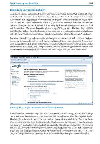 Site-Promoting und Aktualität                                                             1009


Bedeutung von Suchmaschinen
Zumindest Google kennen und nutzen sehr viele Anwender, die im Web surfen. Dagegen
sind ehemals führende Suchdienste wie Altavista oder Fireball tendenziell nur noch
Anwendern mit langjähriger Weberfahrung ein Begriff. Ernstzunehmende Google-Alter-
nativen wie AllTheWeb (erreichbar unter http://www.alltheweb.com/) sind fast nur Insidern
bekannt. Einer Studie von Standard & Poor´s Equity Research Services aus dem Jahr 2004
zufolge wird der Marktanteil von Google auf knapp 50% geschätzt. Dahinter folgt mit 20%
der Klassiker Yahoo, der allerdings in erster Linie ein Verzeichnisdienst ist, und dahinter
mit 14% bzw. 7% die Suchdienste der kundenspezifischen Online-Riesen MSN und AOL.

Von daher wundert es nicht, dass Google weitgehend diktiert, in welcher Form Suchma-
schinenoptimierung betrieben wird. Auf den eigenen Seiten präsentiert sich Google auch
sehr auskunftsfreudig. Unter http://www.google.de/intl/de/webmasters/ können und sollten
Site-Betreiber nachlesen, wie Google arbeitet, welche Seiten aufgenommen werden und
welche Maßnahmen empfohlen werden, um den Google-Bot glücklich zu machen.




Abbildung 15.4: Google-Dokumentation für Website-Betreiber

Aus Sicht einer Website ist es jedoch auch umgekehrt von Bedeutung, wie hoch überhaupt
der Anteil von Anwendern ist, der über eine Suchmaschine zu dem Webangebot findet.
Hierbei gilt: Je bekannter eine Site erst mal ist, desto stärker wächst der Anteil an Besu-
chern, welche die Site über Bookmarks oder Direkteingabe der Adresse in der Adresszeile
des Browsers auffinden. Die öffentlich zugängliche Statistik des bekannten Webprojekts
SELFHTML, erreichbar unter http://stats.selfhtml.org/, zeigt, dass nur ca. 3% der Referrer-Ein-
träge, also der Einträge darüber, woher Anwender zum Webangebot von SELFHTML fan-
den, auf Google verweisen. Sonstige Suchdienste sind sogar komplett vernachlässigbar.
 