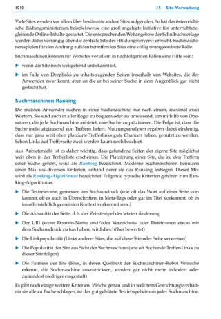 1010                                                                  15   Site-Verwaltung


Viele Sites werden vor allem über bestimmte andere Sites aufgerufen. So hat das österreichi-
sche Bildungsministerium beispielsweise eine groß angelegte Initiative für unterrichtsbe-
gleitende Online-Inhalte gestartet. Die entsprechenden Webangebote der Schulbuchverlage
werden dabei vorrangig über die zentrale Site des »Bildungsservers« erreicht. Suchmaschi-
nen spielen für den Andrang auf den betreffenden Sites eine völlig untergeordnete Rolle.

Suchmaschinen können für Websites vor allem in nachfolgenden Fällen eine Hilfe sein:
   wenn die Site noch weitgehend unbekannt ist,

   im Falle von Deeplinks zu inhaltstragenden Seiten innerhalb von Websites, die der
   Anwender zwar kennt, aber an die er bei seiner Suche in dem Augenblick gar nicht
   gedacht hat.

Suchmaschinen-Ranking
Die meisten Anwender suchen in einer Suchmaschine nur nach einem, maximal zwei
Wörtern. Sie sind auch in aller Regel zu bequem oder zu unwissend, um mithilfe von Ope-
ratoren, die jede Suchmaschine anbietet, eine Suche zu präzisieren. Die Folge ist, dass die
Suche meist zigtausend von Treffern liefert. Nutzungsanalysen ergaben dabei eindeutig,
dass nur ganz weit oben platzierte Trefferlinks gute Chancen haben, genutzt zu werden.
Schon Links auf Trefferseite zwei werden kaum noch beachtet.

Aus Anbietersicht ist es daher wichtig, dass gefundene Seiten der eigene Site möglichst
weit oben in der Trefferliste erscheinen. Die Platzierung einer Site, die zu den Treffern
einer Suche gehört, wird als Ranking bezeichnet. Moderne Suchmaschinen benutzen
einen Mix aus diversen Kriterien, anhand derer sie das Ranking festlegen. Dieser Mix
wird als Ranking-Algorithmus bezeichnet. Folgende typische Kriterien gehören zum Ran-
king-Algorithmus:

   Die Textrelevanz, gemessen am Suchausdruck (wie oft das Wort auf einer Seite vor-
   kommt, ob es auch in Überschriften, in Meta-Tags oder gar im Titel vorkommt, ob es
   im offensichtlich gemeinten Kontext vorkommt usw.)

   Die Aktualität der Seite, d.h. der Zeitstempel der letzten Änderung

   Der URI (wenn Domain-Name und/oder Verzeichnis- oder Dateinamen etwas mit
   dem Suchausdruck zu tun haben, wird dies höher bewertet)

   Die Linkpopularität (Links anderer Sites, die auf diese Site oder Seite verweisen)

   Die Popularität der Site aus Sicht der Suchmaschine (wie oft Suchende Treffer-Links zu
   dieser Site folgen)
   Die Fairness der Site (Sites, in deren Quelltext der Suchmaschinen-Robot Versuche
   erkennt, die Suchmaschine auszutricksen, werden gar nicht mehr indexiert oder
   zumindest niedriger eingestuft)
Es gibt noch einige weitere Kriterien. Welche genau und in welchem Gewichtungsverhält-
nis sie alle zu Buche schlagen, ist das gut gehütete Betriebsgeheimnis jeder Suchmaschine.
 