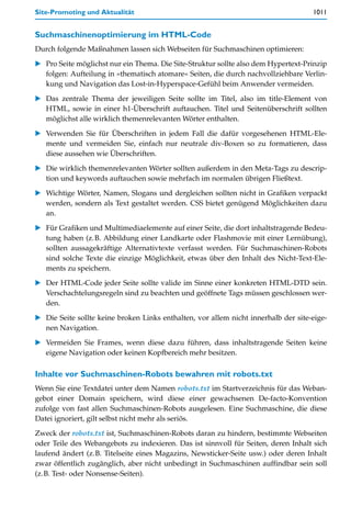 Site-Promoting und Aktualität                                                        1011


Suchmaschinenoptimierung im HTML-Code
Durch folgende Maßnahmen lassen sich Webseiten für Suchmaschinen optimieren:

   Pro Seite möglichst nur ein Thema. Die Site-Struktur sollte also dem Hypertext-Prinzip
   folgen: Aufteilung in »thematisch atomare« Seiten, die durch nachvollziehbare Verlin-
   kung und Navigation das Lost-in-Hyperspace-Gefühl beim Anwender vermeiden.

   Das zentrale Thema der jeweiligen Seite sollte im Titel, also im title-Element von
   HTML, sowie in einer h1-Überschrift auftauchen. Titel und Seitenüberschrift sollten
   möglichst alle wirklich themenrelevanten Wörter enthalten.

   Verwenden Sie für Überschriften in jedem Fall die dafür vorgesehenen HTML-Ele-
   mente und vermeiden Sie, einfach nur neutrale div-Boxen so zu formatieren, dass
   diese aussehen wie Überschriften.

   Die wirklich themenrelevanten Wörter sollten außerdem in den Meta-Tags zu descrip-
   tion und keywords auftauchen sowie mehrfach im normalen übrigen Fließtext.

   Wichtige Wörter, Namen, Slogans und dergleichen sollten nicht in Grafiken verpackt
   werden, sondern als Text gestaltet werden. CSS bietet genügend Möglichkeiten dazu
   an.

   Für Grafiken und Multimediaelemente auf einer Seite, die dort inhaltstragende Bedeu-
   tung haben (z.B. Abbildung einer Landkarte oder Flashmovie mit einer Lernübung),
   sollten aussagekräftige Alternativtexte verfasst werden. Für Suchmaschinen-Robots
   sind solche Texte die einzige Möglichkeit, etwas über den Inhalt des Nicht-Text-Ele-
   ments zu speichern.

   Der HTML-Code jeder Seite sollte valide im Sinne einer konkreten HTML-DTD sein.
   Verschachtelungsregeln sind zu beachten und geöffnete Tags müssen geschlossen wer-
   den.
   Die Seite sollte keine broken Links enthalten, vor allem nicht innerhalb der site-eige-
   nen Navigation.

   Vermeiden Sie Frames, wenn diese dazu führen, dass inhaltstragende Seiten keine
   eigene Navigation oder keinen Kopfbereich mehr besitzen.

Inhalte vor Suchmaschinen-Robots bewahren mit robots.txt
Wenn Sie eine Textdatei unter dem Namen robots.txt im Startverzeichnis für das Weban-
gebot einer Domain speichern, wird diese einer gewachsenen De-facto-Konvention
zufolge von fast allen Suchmaschinen-Robots ausgelesen. Eine Suchmaschine, die diese
Datei ignoriert, gilt selbst nicht mehr als seriös.

Zweck der robots.txt ist, Suchmaschinen-Robots daran zu hindern, bestimmte Webseiten
oder Teile des Webangebots zu indexieren. Das ist sinnvoll für Seiten, deren Inhalt sich
laufend ändert (z.B. Titelseite eines Magazins, Newsticker-Seite usw.) oder deren Inhalt
zwar öffentlich zugänglich, aber nicht unbedingt in Suchmaschinen auffindbar sein soll
(z.B. Test- oder Nonsense-Seiten).
 