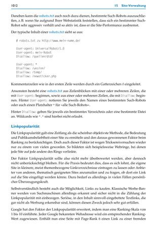 1012                                                                  15   Site-Verwaltung


Daneben kann die robots.txt auch noch dazu dienen, bestimmte Such-Robots auszuschlie-
ßen, z.B. wenn Sie aufgrund Ihrer Webstatistik feststellen, dass sich ein bestimmter Such-
Robot sehr aggressiv verhält und so aktiv ist, dass er die Site-Performance ausbremst.

Der typische Inhalt einer robots.txt sieht so aus:

   # robots.txt zu http://www.mein-name.de/

   User-agent: UniversalRobot/1.0
   User-agent: mein-Robot
   Disallow: /quellen/dtd/

   User-agent: *
   Disallow: /unsinn/
   Disallow: /temp/
   Disallow: /newsticker.php

Kommentarzeilen wie in der ersten Zeile werden durch ein Gatterzeichen # eingeleitet.

Ansonsten besteht eine robots.txt aus Zeilenblöcken mit einer oder mehreren Zeilen, die
mit User-agent: beginnen, sowie aus einer oder mehreren Zeilen, die mit Disallow: begin-
nen. Hinter User-agent: notieren Sie jeweils den Namen eines bestimmten Such-Robots
oder auch einen Platzhalter * für »alle Such-Robots«.

Hinter Disallow: geben Sie jeweils ein bestimmtes Verzeichnis oder eine bestimmte Datei
an. Wildcards wie *.* sind hierbei nicht erlaubt.

Linkpopularität
Die Linkpopularität galt eine Zeitlang als die scheinbar objektivste Methode, die Bedeutung
und Publikumsbeliebtheit einer Site zu ermitteln und den daraus gewonnenen Faktor beim
Ranking zu berücksichtigen. Doch auch dieser Faktor ist wegen Tricksereiversuchen wieder
nur zu einem von vielen geworden. So bildeten sich beispielsweise Webringe, bei denen
jede Site auf jede andere des Rings verlinkte.

Der Faktor Linkpopularität sollte also nicht mehr überbewertet werden, aber dennoch
nicht unberücksichtigt bleiben. Für die Praxis bedeutet dies, dass es sich lohnt, die eigene
Site in kleinere, meist themenbezogene Linkverzeichnisse eintragen zu lassen oder Anbie-
ter von anderen, thematisch geeigneten Sites anzumailen und zu fragen, ob dort ein Link
auf die Site eingefügt werden könne. Dazu bedarf es allerdings in vielen Fällen persönli-
cher Überzeugungskraft.

Selbstverständlich besteht auch die Möglichkeit, Links zu kaufen. Klassische Werbe-Ban-
ner werden von Suchmaschinen allerdings erkannt und sicher nicht in die Zählung der
Linkpopularität mit einbezogen. Seriöse, in den Inhalt sinnvoll eingebettete Textlinks, die
gar nicht als Werbung erkennbar sind, können diesen Zweck jedoch sehr gut erfüllen.

Google hat den Faktor der Linkpopularität erweitert, indem man eine Ranking-Skala von
1 bis 10 einführte. Jeder Google bekannten Webadresse wird ein entsprechender Ranking-
Wert zugewiesen. Enthält nun eine Seite mit Page-Rank 6 einen Link zu einer fremden
 