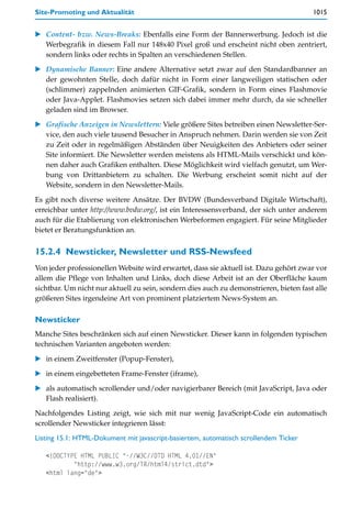 Site-Promoting und Aktualität                                                          1015


   Content- bzw. News-Breaks: Ebenfalls eine Form der Bannerwerbung. Jedoch ist die
   Werbegrafik in diesem Fall nur 148x40 Pixel groß und erscheint nicht oben zentriert,
   sondern links oder rechts in Spalten an verschiedenen Stellen.

   Dynamische Banner: Eine andere Alternative setzt zwar auf den Standardbanner an
   der gewohnten Stelle, doch dafür nicht in Form einer langweiligen statischen oder
   (schlimmer) zappelnden animierten GIF-Grafik, sondern in Form eines Flashmovie
   oder Java-Applet. Flashmovies setzen sich dabei immer mehr durch, da sie schneller
   geladen sind im Browser.

   Grafische Anzeigen in Newslettern: Viele größere Sites betreiben einen Newsletter-Ser-
   vice, den auch viele tausend Besucher in Anspruch nehmen. Darin werden sie von Zeit
   zu Zeit oder in regelmäßigen Abständen über Neuigkeiten des Anbieters oder seiner
   Site informiert. Die Newsletter werden meistens als HTML-Mails verschickt und kön-
   nen daher auch Grafiken enthalten. Diese Möglichkeit wird vielfach genutzt, um Wer-
   bung von Drittanbietern zu schalten. Die Werbung erscheint somit nicht auf der
   Website, sondern in den Newsletter-Mails.

Es gibt noch diverse weitere Ansätze. Der BVDW (Bundesverband Digitale Wirtschaft),
erreichbar unter http://www.bvdw.org/, ist ein Interessensverband, der sich unter anderem
auch für die Etablierung von elektronischen Werbeformen engagiert. Für seine Mitglieder
bietet er Beratungsfunktion an.


15.2.4 Newsticker, Newsletter und RSS-Newsfeed
Von jeder professionellen Website wird erwartet, dass sie aktuell ist. Dazu gehört zwar vor
allem die Pflege von Inhalten und Links, doch diese Arbeit ist an der Oberfläche kaum
sichtbar. Um nicht nur aktuell zu sein, sondern dies auch zu demonstrieren, bieten fast alle
größeren Sites irgendeine Art von prominent platziertem News-System an.

Newsticker
Manche Sites beschränken sich auf einen Newsticker. Dieser kann in folgenden typischen
technischen Varianten angeboten werden:

   in einem Zweitfenster (Popup-Fenster),

   in einem eingebetteten Frame-Fenster (iframe),

   als automatisch scrollender und/oder navigierbarer Bereich (mit JavaScript, Java oder
   Flash realisiert).

Nachfolgendes Listing zeigt, wie sich mit nur wenig JavaScript-Code ein automatisch
scrollender Newsticker integrieren lässt:

Listing 15.1: HTML-Dokument mit javascript-basiertem, automatisch scrollendem Ticker

   <!DOCTYPE HTML PUBLIC "-//W3C//DTD HTML 4.01//EN"
           "http://www.w3.org/TR/html4/strict.dtd">
   <html lang="de">
 