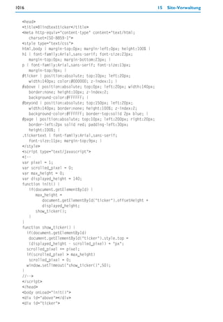 1016                                                              15   Site-Verwaltung


   <head>
   <title>Blindtextticker</title>
   <meta http-equiv="content-type" content="text/html;
      charset=ISO-8859-1">
   <style type="text/css">
   html,body { margin-top:0px; margin-left:0px; height:100% }
   h1 { font-family:Arial,sans-serif; font-size:23px;
      margin-top:0px; margin-bottom:23px; }
   p { font-family:Arial,sans-serif; font-size:13px;
      margin-top:9px; }
   #ticker { position:absolute; top:10px; left:20px;
      width:140px; color:#000000; z-index:1; }
   #above { position:absolute; top:0px; left:20px; width:140px;
      border:none; height:10px; z-index:2;
      background-color:#FFFFFF; }
   #beyond { position:absolute; top:150px; left:20px;
      width:140px; border:none; height:100%; z-index:2;
      background-color:#FFFFFF; border-top:solid 2px blue; }
   #page { position:absolute; top:10px; left:200px; right:20px;
      border-left:2px solid red; padding-left:30px;
      height:100%; }
   .tickertext { font-family:Arial,sans-serif;
      font-size:11px; margin-top:9px; }
   </style>
   <script type="text/javascript">
   <!--
   var pixel = 1;
   var scrolled_pixel = 0;
   var max_height = 0;
   var displayed_height = 140;
   function init() {
      if(document.getElementById) {
          max_height =
             document.getElementById("ticker").offsetHeight +
             displayed_height;
          show_ticker();
      }
   }
   function show_ticker() {
     if(document.getElementById)
      document.getElementById("ticker").style.top =
      (displayed_height - scrolled_pixel) + "px";
     scrolled_pixel += pixel;
     if(scrolled_pixel > max_height)
      scrolled_pixel = 0;
     window.setTimeout("show_ticker()",50);
   }
   //-->
   </script>
   </head>
   <body onLoad="init()">
   <div id="above"></div>
   <div id="ticker">
 
