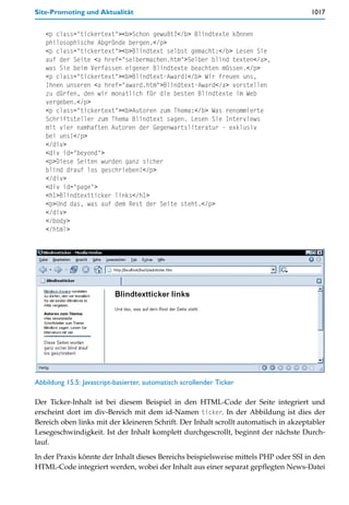 Site-Promoting und Aktualität                                                         1017


   <p class="tickertext"><b>Schon gewußt?</b> Blindtexte können
   philosophische Abgründe bergen.</p>
   <p class="tickertext"><b>Blindtext selbst gemacht:</b> Lesen Sie
   auf der Seite <a href="selbermachen.htm">Selber blind texten</a>,
   was Sie beim Verfassen eigener Blindtexte beachten müssen.</p>
   <p class="tickertext"><b>Blindtext-Award!</b> Wir freuen uns,
   Ihnen unseren <a href="award.htm">Blindtext-Award</a> vorstellen
   zu dürfen, den wir monatlich für die besten Blindtexte im Web
   vergeben.</p>
   <p class="tickertext"><b>Autoren zum Thema:</b> Was renommierte
   Schriftsteller zum Thema Blindtext sagen. Lesen Sie Interviews
   mit vier namhaften Autoren der Gegenwartsliteratur - exklusiv
   bei uns!</p>
   </div>
   <div id="beyond">
   <p>Diese Seiten wurden ganz sicher
   blind drauf los geschrieben!</p>
   </div>
   <div id="page">
   <h1>Blindtextticker links</h1>
   <p>Und das, was auf dem Rest der Seite steht.</p>
   </div>
   </body>
   </html>




Abbildung 15.5: Javascript-basierter, automatisch scrollender Ticker

Der Ticker-Inhalt ist bei diesem Beispiel in den HTML-Code der Seite integriert und
erscheint dort im div-Bereich mit dem id-Namen ticker. In der Abbildung ist dies der
Bereich oben links mit der kleineren Schrift. Der Inhalt scrollt automatisch in akzeptabler
Lesegeschwindigkeit. Ist der Inhalt komplett durchgescrollt, beginnt der nächste Durch-
lauf.

In der Praxis könnte der Inhalt dieses Bereichs beispielsweise mittels PHP oder SSI in den
HTML-Code integriert werden, wobei der Inhalt aus einer separat gepflegten News-Datei
 