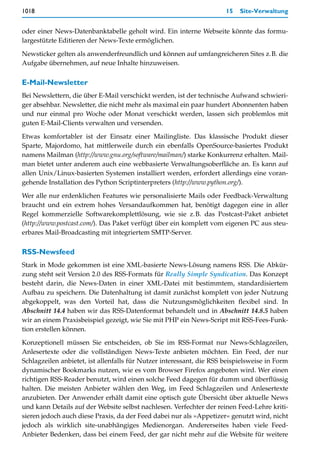 1018                                                                  15   Site-Verwaltung


oder einer News-Datenbanktabelle geholt wird. Ein interne Webseite könnte das formu-
largestützte Editieren der News-Texte ermöglichen.

Newsticker gelten als anwenderfreundlich und können auf umfangreicheren Sites z.B. die
Aufgabe übernehmen, auf neue Inhalte hinzuweisen.

E-Mail-Newsletter
Bei Newslettern, die über E-Mail verschickt werden, ist der technische Aufwand schwieri-
ger absehbar. Newsletter, die nicht mehr als maximal ein paar hundert Abonnenten haben
und nur einmal pro Woche oder Monat verschickt werden, lassen sich problemlos mit
guten E-Mail-Clients verwalten und versenden.

Etwas komfortabler ist der Einsatz einer Mailingliste. Das klassische Produkt dieser
Sparte, Majordomo, hat mittlerweile durch ein ebenfalls OpenSource-basiertes Produkt
namens Mailman (http://www.gnu.org/software/mailman/) starke Konkurrenz erhalten. Mail-
man bietet unter anderem auch eine webbasierte Verwaltungsoberfläche an. Es kann auf
allen Unix/Linux-basierten Systemen installiert werden, erfordert allerdings eine voran-
gehende Installation des Python Scriptinterpreters (http://www.python.org/).

Wer alle nur erdenklichen Features wie personalisierte Mails oder Feedback-Verwaltung
braucht und ein extrem hohes Versandaufkommen hat, benötigt dagegen eine in aller
Regel kommerzielle Softwarekomplettlösung, wie sie z.B. das Postcast-Paket anbietet
(http://www.postcast.com/). Das Paket verfügt über ein komplett vom eigenen PC aus steu-
erbares Mail-Broadcasting mit integriertem SMTP-Server.

RSS-Newsfeed
Stark in Mode gekommen ist eine XML-basierte News-Lösung namens RSS. Die Abkür-
zung steht seit Version 2.0 des RSS-Formats für Really Simple Syndication. Das Konzept
besteht darin, die News-Daten in einer XML-Datei mit bestimmtem, standardisiertem
Aufbau zu speichern. Die Datenhaltung ist damit zunächst komplett von jeder Nutzung
abgekoppelt, was den Vorteil hat, dass die Nutzungsmöglichkeiten flexibel sind. In
Abschnitt 14.4 haben wir das RSS-Datenformat behandelt und in Abschnitt 14.8.5 haben
wir an einem Praxisbeispiel gezeigt, wie Sie mit PHP ein News-Script mit RSS-Fees-Funk-
tion erstellen können.

Konzeptionell müssen Sie entscheiden, ob Sie im RSS-Format nur News-Schlagzeilen,
Anlesertexte oder die vollständigen News-Texte anbieten möchten. Ein Feed, der nur
Schlagzeilen anbietet, ist allenfalls für Nutzer interessant, die RSS beispielsweise in Form
dynamischer Bookmarks nutzen, wie es vom Browser Firefox angeboten wird. Wer einen
richtigen RSS-Reader benutzt, wird einen solche Feed dagegen für dumm und überflüssig
halten. Die meisten Anbieter wählen den Weg, im Feed Schlagzeilen und Anlesertexte
anzubieten. Der Anwender erhält damit eine optisch gute Übersicht über aktuelle News
und kann Details auf der Website selbst nachlesen. Verfechter der reinen Feed-Lehre kriti-
sieren jedoch auch diese Praxis, da der Feed dabei nur als »Appetizer« genutzt wird, nicht
jedoch als wirklich site-unabhängiges Medienorgan. Andererseites haben viele Feed-
Anbieter Bedenken, dass bei einem Feed, der gar nicht mehr auf die Website für weitere
 