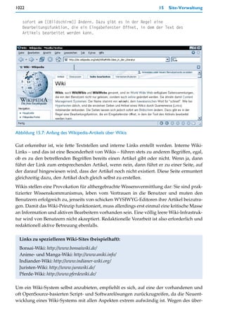 1022                                                                15   Site-Verwaltung


   sofort am [[Bildschirm]] ändern. Dazu gibt es in der Regel eine
   Bearbeitungsfunktion, die ein Eingabefenster öffnet, in dem der Text des
   Artikels bearbeitet werden kann.




Abbildung 15.7: Anfang des Wikipedia-Artikels über Wikis

Gut erkennbar ist, wie fette Textstellen und interne Links erstellt werden. Interne Wiki-
Links – und das ist eine Besonderheit von Wikis – führen stets zu anderen Begriffen, egal,
ob es zu den betreffenden Begriffen bereits einen Artikel gibt oder nicht. Wenn ja, dann
führt der Link zum entsprechenden Artikel, wenn nein, dann führt er zu einer Seite, auf
der darauf hingewiesen wird, dass der Artikel noch nicht existiert. Diese Seite ermuntert
gleichzeitig dazu, den Artikel doch gleich selbst zu erstellen.
Wikis stellen eine Provokation für althergebrachte Wissensvermittlung dar: Sie sind prak-
tizierter Wissenskommunismus, leben vom Vertrauen in die Benutzer und muten den
Benutzern erfolgreich zu, jenseits von schicken WYSIWYG-Editoren ihre Artikel beizutra-
gen. Damit das Wiki-Prinzip funktioniert, muss allerdings erst einmal eine kritische Masse
an Information und aktiven Bearbeitern vorhanden sein. Eine völlig leere Wiki-Infrastruk-
tur wird von Benutzern nicht akzeptiert. Redaktionelle Vorarbeit ist also erforderlich und
redaktionell aktive Betreuung ebenfalls.

 Links zu spezielleren Wiki-Sites (beispielhaft):
 Bonsai-Wiki: http://www.bonsaiwiki.de/
 Anime- und Manga-Wiki: http://www.aniki.info/
 Indiander-Wiki: http://www.indianer-wiki.org/
 Juristen-Wiki: http://www.jurawiki.de/
 Pferde-Wiki: http://www.pferdewiki.de/

Um ein Wiki-System selbst anzubieten, empfiehlt es sich, auf eine der vorhandenen und
oft OpenSource-basierten Script- und Softwarelösungen zurückzugreifen, da die Neuent-
wicklung eines Wiki-Systems mit allen Aspekten extrem aufwändig ist. Wegen des über-
 