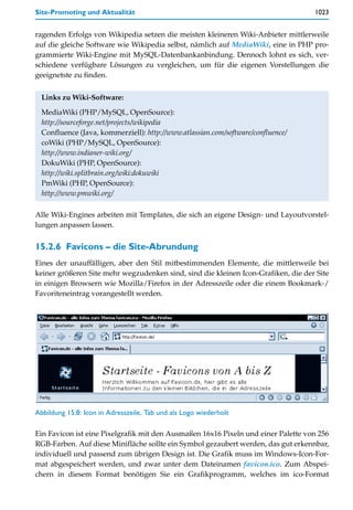 Site-Promoting und Aktualität                                                      1023


ragenden Erfolgs von Wikipedia setzen die meisten kleineren Wiki-Anbieter mittlerweile
auf die gleiche Software wie Wikipedia selbst, nämlich auf MediaWiki, eine in PHP pro-
grammierte Wiki-Engine mit MySQL-Datenbankanbindung. Dennoch lohnt es sich, ver-
schiedene verfügbare Lösungen zu vergleichen, um für die eigenen Vorstellungen die
geeignetste zu finden.


  Links zu Wiki-Software:

  MediaWiki (PHP/MySQL, OpenSource):
  http://sourceforge.net/projects/wikipedia
  Confluence (Java, kommerziell): http://www.atlassian.com/software/confluence/
  coWiki (PHP/MySQL, OpenSource):
  http://www.indianer-wiki.org/
  DokuWiki (PHP, OpenSource):
  http://wiki.splitbrain.org/wiki:dokuwiki
  PmWiki (PHP, OpenSource):
  http://www.pmwiki.org/

Alle Wiki-Engines arbeiten mit Templates, die sich an eigene Design- und Layoutvorstel-
lungen anpassen lassen.


15.2.6 Favicons – die Site-Abrundung
Eines der unauffälligen, aber den Stil mitbestimmenden Elemente, die mittlerweile bei
keiner größeren Site mehr wegzudenken sind, sind die kleinen Icon-Grafiken, die der Site
in einigen Browsern wie Mozilla/Firefox in der Adresszeile oder die einem Bookmark-/
Favoriteneintrag vorangestellt werden.




Abbildung 15.8: Icon in Adresszeile, Tab und als Logo wiederholt

Ein Favicon ist eine Pixelgrafik mit den Ausmaßen 16x16 Pixeln und einer Palette von 256
RGB-Farben. Auf diese Minifläche sollte ein Symbol gezaubert werden, das gut erkennbar,
individuell und passend zum übrigen Design ist. Die Grafik muss im Windows-Icon-For-
mat abgespeichert werden, und zwar unter dem Dateinamen favicon.ico. Zum Abspei-
chern in diesem Format benötigen Sie ein Grafikprogramm, welches im ico-Format
 