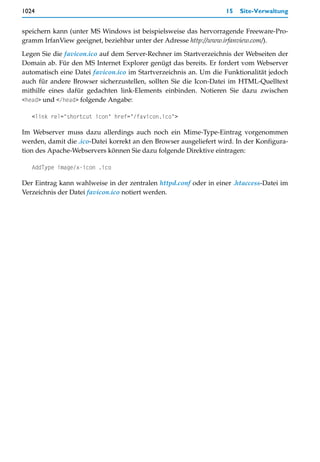 1024                                                               15   Site-Verwaltung


speichern kann (unter MS Windows ist beispielsweise das hervorragende Freeware-Pro-
gramm IrfanView geeignet, beziehbar unter der Adresse http://www.irfanview.com/).

Legen Sie die favicon.ico auf dem Server-Rechner im Startverzeichnis der Webseiten der
Domain ab. Für den MS Internet Explorer genügt das bereits. Er fordert vom Webserver
automatisch eine Datei favicon.ico im Startverzeichnis an. Um die Funktionalität jedoch
auch für andere Browser sicherzustellen, sollten Sie die Icon-Datei im HTML-Quelltext
mithilfe eines dafür gedachten link-Elements einbinden. Notieren Sie dazu zwischen
<head> und </head> folgende Angabe:

   <link rel="shortcut icon" href="/favicon.ico">

Im Webserver muss dazu allerdings auch noch ein Mime-Type-Eintrag vorgenommen
werden, damit die .ico-Datei korrekt an den Browser ausgeliefert wird. In der Konfigura-
tion des Apache-Webservers können Sie dazu folgende Direktive eintragen:

   AddType image/x-icon .ico

Der Eintrag kann wahlweise in der zentralen httpd.conf oder in einer .htaccess-Datei im
Verzeichnis der Datei favicon.ico notiert werden.
 