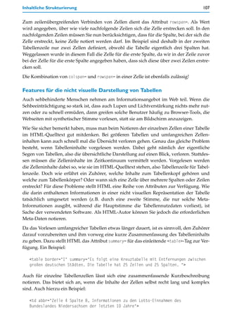 Inhaltliche Strukturierung                                                              107


Zum zeilenübergreifenden Verbinden von Zellen dient das Attribut rowspan=. Als Wert
wird angegeben, über wie viele nachfolgende Zeilen sich die Zelle erstrecken soll. In den
nachfolgenden Zeilen müssen Sie nun berücksichtigen, dass für die Spalte, bei der sich die
Zelle erstreckt, keine Zelle notiert werden darf. Im Beispiel sind deshalb in der zweiten
Tabellenzeile nur zwei Zellen definiert, obwohl die Tabelle eigentlich drei Spalten hat.
Weggelassen wurde in diesem Fall die Zelle für die erste Spalte, da wir in der Zeile zuvor
bei der Zelle für die erste Spalte angegeben haben, dass sich diese über zwei Zeilen erstre-
cken soll.

Die Kombination von colspan= und rowspan= in einer Zelle ist ebenfalls zulässig!

Features für die nicht visuelle Darstellung von Tabellen
Auch sehbehinderte Menschen nehmen am Informationsangebot im Web teil. Wenn die
Sehbeeinträchtigung so stark ist, dass auch Lupen und Lichtverstärkung nichts mehr nut-
zen oder zu schnell ermüden, dann greifen solche Benutzer häufig zu Browser-Tools, die
Webseiten mit synthetischer Stimme vorlesen, statt sie am Bildschirm anzuzeigen.

Wie Sie sicher bemerkt haben, muss man beim Notieren der einzelnen Zellen einer Tabelle
im HTML-Quelltext gut mitdenken. Bei größeren Tabellen und umfangreichen Zellen-
inhalten kann auch schnell mal die Übersicht verloren gehen. Genau das gleiche Problem
besteht, wenn Tabelleninhalte vorgelesen werden. Dabei geht nämlich der eigentliche
Segen von Tabellen, also die übersichtliche Darstellung auf einen Blick, verloren. Stattdes-
sen müssen die Zelleninhalte im Zeitkontinuum vermittelt werden. Vorgelesen werden
die Zelleninhalte dabei so, wie sie im HTML-Quelltext stehen, also Tabellenzeile für Tabel-
lenzeile. Doch wie erfährt ein Zuhörer, welche Inhalte zum Tabellenkopf gehören und
welche zum Tabellenkörper? Oder wann sich eine Zelle über mehrere Spalten oder Zeilen
erstreckt? Für diese Probleme stellt HTML eine Reihe von Attributen zur Verfügung. Wie
die darin enthaltenen Informationen in einer nicht visuellen Repräsentation der Tabelle
tatsächlich umgesetzt werden (z.B. durch eine zweite Stimme, die nur solche Meta-
Informationen ausgibt, während die Hauptstimme die Tabellennutzdaten vorliest), ist
Sache der verwendeten Software. Als HTML-Autor können Sie jedoch die erforderlichen
Meta-Daten notieren.

Da das Vorlesen umfangreicher Tabellen etwas länger dauert, ist es sinnvoll, den Zuhörer
darauf vorzubereiten und ihm vorweg eine kurze Zusammenfassung des Tabelleninhalts
zu geben. Dazu stellt HTML das Attribut summary= für das einleitende <table>-Tag zur Ver-
fügung. Ein Beispiel:

   <table border="1" summary="Es folgt eine Kreuztabelle mit Entfernungen zwischen
   großen deutschen Städten. Die Tabelle hat 25 Zeilen und 25 Spalten. ">

Auch für einzelne Tabellenzellen lässt sich eine zusammenfassende Kurzbeschreibung
notieren. Das bietet sich an, wenn die Inhalte der Zellen selbst recht lang und komplex
sind. Auch hierzu ein Beispiel:

   <td abbr="Zeile 4 Spalte 8, Informationen zu den Lotto-Einnahmen des
   Bundeslandes Niedersachsen der letzten 10 Jahre">
 