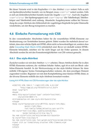 Einfache Formatierung mit CSS                                                          109


Bei dieser Variante wird in den Kopfzellen <th> das Attribut scope= notiert. Falls es sich
um Spaltenüberschriften handelt, wie im Beispiel, muss scope="col" notiert werden. Falls
es sich um Zeilenüberschriften handelt, lautet die Angabe scope="row". Auch die Angaben
scope="colgroup" (bei Spaltengruppen) und scope="rowgroup" (für Tabellenkopf, Tabellen-
körper und Tabellenfuß) sind zulässig. Akustische Ausgabesysteme sollten bei Verwen-
dung des scope-Attributs den Zelleninhalt der zugehörigen Kopfzelle bei jeder Datenzelle
wiederholen, um den Bezug transparent zu machen.



4.6 Einfache Formatierung mit CSS
In den voranstehenden Abschnitten haben Sie die wesentlichen HTML-Elemente zur
Strukturierung von Textinhalten kennen gelernt. Dabei wurden Sie mehrfach darauf ver-
tröstet, dass eine schicke Optik mit HTML allein nicht zu bewerkstelligen ist, sondern dass
dafür Cascading Style Sheets (CSS) erforderlich sind. Bevor wir deshalb weitere HTML-
Elemente behandeln, möchten wir Sie nicht länger auf die Folter spannen. In diesem
Abschnitt werden Sie mit den Formatiermöglichkeiten von CSS vertraut gemacht.


4.6.1 Das style-Attribut
Zunächst werden wir mit dem Attribut style= arbeiten. Dieses Attribut dürfen Sie in allen
HTML-Elementen notieren, die »sichtbare Inhalte« haben, egal ob es sich um Block- oder
Inline-Elemente handelt. In der Wertzuweisung an das style-Attribut können Sie dann
mithilfe CSS-eigener Syntax Formateigenschaften notieren, die dem jeweiligen Element
zugeordnet werden. Beginnen wir mit dem Komplettlisting einer kleinen HTML-Datei, in
der diverse Elemente mithilfe des style-Attributs formatiert werden:
Listing 4.4: HTML-Datei mit CSS-Formatierungen über das style-Attribut

   <!DOCTYPE HTML PUBLIC "-//W3C//DTD HTML 4.01//EN"
            "http://www.w3.org/TR/html4/strict.dtd">
   <html lang="de">
   <head>
   <meta http-equiv="content-type" content="text/html;
          charset=ISO-8859-1">
   <title>Arbeiten mit dem style-Attribut</title>
   </head>
   <body style="background-color:#FFFFC0; margin-left:30px;
                 margin-right:30px;
                 font-family:Tahoma,Helvetica,sans-serif">
   <h1 style="font-size:28px; padding-bottom:20px;
               border-bottom:solid blue 4px;">
   Das <em style="color:red">style</em>-Attribut</h1>
   <p style="font-size:15px;">
   Das <em style="color:red; font-weight:bold">style</em>-Attribut
   eignet sich zur Formatierung einzelner HTML-Elemente.</p>
   </body>
   </html>
 