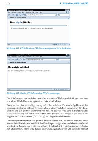 110                                                        4   Basiswissen HTML und CSS




Abbildung 4.17: HTML-Datei mit CSS-Formatierungen über das style-Attribut




Abbildung 4.18: Gleiche HTML-Datei ohne CSS-Formatierungen

Die Abbildungen verdeutlichen, wie durch wenige CSS-Formatdefinitionen aus einer
»nackten« HTML-Datei eine »gestaltete« Seite werden kann.

Zunächst hat das <body>-Tag ein style-Attribut erhalten. Da das body-Element den
gesamten sichtbaren Dateikörper auszeichnet, wirken sich CSS-Definitionen für dieses
Element auf die gesamte sichtbare Seite aus. Im Beispiel wird eine Hintergrundfarbe
(background-color), ein linker und rechter Rand (margin-left, margin-right) sowie eine
Angabe zur Grundschriftart (font-family) für die gesamte Seite notiert.

Die Hintergrundfarbe färbt das gesamte Browser-Fenster ein. Die Ränder links und rechts
werden bei allen Inhalten innerhalb des Dateikörpers eingehalten und ebenso die Grund-
schriftart – solange in einem einzelnen Element nichts definiert wird, was diese Definitio-
nen überschreibt. Damit wird bereits eine Grundeigenschaft von CSS deutlich: nämlich
 