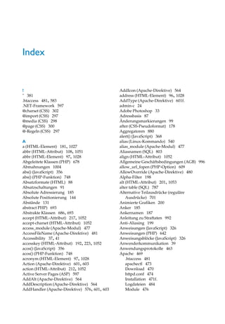 Index


!                                             AddIcon (Apache-Direktive) 564
" 381                                         address (HTML-Element) 96, 1028
.htaccess 481, 583                            AddType (Apache-Direktive) 601f.
.NET-Framework 597                            admin-c 24
@charset (CSS) 302                            Adobe Photoshop 33
@import (CSS) 297                             Adressbasis 87
@media (CSS) 298                              Änderungsmarkierungen 99
@page (CSS) 300                               after (CSS-Pseudoformat) 178
@-Regeln (CSS) 297                            Aggregatoren 880
                                              alert() (JavaScript) 368
A                                             alias (Linux-Kommando) 540
a (HTML-Element) 181, 1027                    alias_module (Apache-Modul) 477
abbr (HTML-Attribut) 108, 1051                Aliasnamen (SQL) 803
abbr (HTML-Element) 97, 1028                  align (HTML-Attribut) 1052
Abgeleitete Klassen (PHP) 678                 Allgemeine Geschäftsbedingungen (AGB) 996
Abmahnungen 1004                              allow_url_fopen (PHP-Option) 609
abs() (JavaScript) 356                        AllowOverride (Apache-Direktive) 480
abs() (PHP-Funktion) 748                      Alpha-Filter 198
Absatzformate (HTML) 88                       alt (HTML-Attribut) 201, 1053
Absatzschaltungen 91                          alter table (SQL) 787
Absolute Adressierung 185                     Alternative Teilausdrücke (reguläre
Absolute Positionierung 144                       Ausdrücke) 701
Abstände 131                                  Animierte Grafiken 200
abstract PHP) 693                             Anker 185
Abstrakte Klassen 686, 693                    Ankernamen 187
accept (HTML-Attribut) 217, 1052              Anleitung zu Straftaten 992
accept-charset (HTML-Attribut) 1052           Anti-Aliasing 199
access_module (Apache-Modul) 477              Anweisungen (JavaScript) 326
AccessFileName (Apache-Direktive) 481         Anweisungen (PHP) 642
Accessibility 37, 41                          Anweisungsblöcke (JavaScript) 326
accesskey (HTML-Attribut) 192, 223, 1052      Anwenderkommunikation 39
acos() (JavaScript) 356                       Anwendungsprotokolle 463
acos() (PHP-Funktion) 748                     Apache 469
acronym (HTML-Element) 97, 1028                   .htaccess 481
Action (Apache-Direktive) 601, 603                apachectl 473
action (HTML-Attribut) 212, 1052                  Download 470
Active Server Pages (ASP) 597                     httpd.conf 474
AddAlt (Apache-Direktive) 564                     Installation 471f.
AddDescription (Apache-Direktive) 564             Logdateien 484
AddHandler (Apache-Direktive) 576, 601, 603       Module 476
 