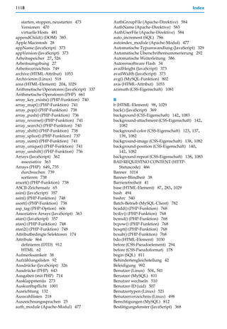 1118                                                                               Index


   starten, stoppen, neustarten 473         AuthGroupFile (Apache-Direktive) 584
   Versionen 470                            AuthName (Apache-Direktive) 583
   virtuelle Hosts 481                      AuthUserFile (Apache-Direktive) 584
appendChild() (DOM) 385                     auto_increment (SQL) 786
Apple Macintosh 28                          autoindex_module (Apache-Modul) 477
appName (JavaScript) 373                    Automatische Typumwandlung (JavaScript) 329
appVersion (JavaScript) 373                 Automatische Überschriftennummerierung 292
Arbeitsspeicher 27, 526                     Automatische Weiterleitung 586
Arbeitsumgebung 27                          Autorensoftware Flash 34
Arbeitsverzeichnis 749                      availHeight (JavaScript) 373
archive (HTML-Attribut) 1053                availWidth (JavaScript) 373
Archivieren (Linux) 518                     avg() (MySQL-Funktion) 802
area (HTML-Element) 204, 1029               axis (HTML-Attribut) 1053
Arithmetische Operatoren (JavaScript) 337   azimuth (CSS-Eigenschaft) 1081
Arithmetische Operatoren (PHP) 661
array_key_exists() (PHP-Funktion) 740       B
array_map() (PHP-Funktion) 741              b (HTML-Element) 98, 1029
array_pop() (PHP-Funktion) 738              back() (JavaScript) 369
array_push() (PHP-Funktion) 736             background (CSS-Eigenschaft) 142, 1083
array_reverse() (PHP-Funktion) 741          background-attachment (CSS-Eigenschaft) 142,
array_search() (PHP-Funktion) 740              1082
array_shift() (PHP-Funktion) 738            background-color (CSS-Eigenschaft) 123, 137,
array_splice() (PHP-Funktion) 737              139, 1082
array_sum() (PHP-Funktion) 741              background-image (CSS-Eigenschaft) 138, 1082
array_unique() (PHP-Funktion) 741           background-position (CSS-Eigenschaft) 140,
array_unshift() (PHP-Funktion) 736             142, 1082
Arrays (JavaScript) 362                     background-repeat (CSS-Eigenschaft) 138, 1083
   assoziative 363                          BAD REQUESTNO CONTENT (HTTP-
Arrays (PHP) 649, 735                          Statuscode) 466
   durchsuchen 739                          Banner 1014
   sortieren 738                            Banner-Blindheit 38
arsort() (PHP-Funktion) 738                 Barrierefreiheit 41
ASCII-Zeichensatz 65                        base (HTML-Element) 87, 283, 1029
asin() (JavaScript) 357                     bash 494
asin() (PHP-Funktion) 748                   bashrc 540
asort() (PHP-Funktion) 738                  Batch-Betrieb (MySQL-Client) 782
asp_tag (PHP-Option) 606                    bcadd() (PHP-Funktion) 768
Assoziative Arrays (JavaScript) 363         bcdiv() (PHP-Funktion) 768
atan() (JavaScript) 357                     bcmul() (PHP-Funktion) 768
atan() (PHP-Funktion) 748                   bcpow() (PHP-Funktion) 768
atan2() (PHP-Funktion) 748                  bcsqrt() (PHP-Funktion) 768
Attributbedingte Selektoren 174             bcsub() (PHP-Funktion) 768
Attribute 864                               bdo (HTML-Element) 1030
   definieren (DTD) 912                     before (CSS-Pseudoelement) 294
   HTML 62                                  before (CSS-Pseudoformat) 178
Aufmerksamkeit 38                           begin (SQL) 811
Aufzählungslisten 92                        Behindertengleichstellung 42
Ausdrücke (JavaScript) 326                  Beleidigung 992
Ausdrücke (PHP) 643                         Benutzer (Linux) 504, 541
Ausgaben (mit PHP) 714                      Benutzer (MySQL) 811
Ausklappmenüs 273                           Benutzer wechseln 510
Auskunftspflicht 1001                       Benutzer-ID (uid) 507
Ausrichtung 132                             Benutzertypen (Linux) 521
Auswahllisten 218                           Benutzerverzeichnis (Linux) 498
Auszeichnungssprachen 25                    Berechtigungen (MySQL) 812
auth_module (Apache-Modul) 477              Bestätigungsfenster (JavaScript) 368
 