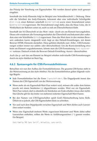 Einfache Formatierung mit CSS                                                        111


das Prinzip der Vererbung von Eigenschaften. Wir werden darauf später noch genauer
eingehen.

Innerhalb des body-Elements folgt im Beispiel eine Seitenüberschrift 1. Ordnung. Diese
erbt die Schriftart des body-Elements, bekommt aber eine individuelle Schriftgröße
(font-size), einen Rahmen unterhalb (border-bottom) sowie einen Innenabstand unten
(padding-bottom) zugewiesen. Der Innenabstand sorgt dafür, dass die blaue Linie, die in
Wirklichkeit der Rahmen unten ist, nicht zu nah am Überschriftentext klebt.

Innerhalb der h1-Überschrift ist das Wort »style« durch ein em-Element hervorgehoben.
Dieses erbt wiederum alle Formateigenschaften der Überschrift und bekommt aber außer-
dem eine rote Schriftfarbe (color) zugewiesen. Dass das Wort dann in den meisten Brow-
sern außerdem kursiv dargestellt wird, liegt an den Default-Einstellungen, mit denen
Browser HTML-Elemente darstellen. Diese gehören ebenfalls zum »Erbe«. CSS-Formatie-
rungen wirken immer nur additiv oder überschreibend. Um die Kursivdarstellung etwa
beim em-Element wegzubekommen, könnte man die CSS-Formatierung font-style:nor-
mal notieren. Dadurch würde die Browser-Default-Einstellung »kursiv« überschrieben.

Auch das p- und das em-Element im Beispiel erhalten individuelle CSS-Formatierungen
durch ein style-Attribut im Start-Tag.


4.6.2 Syntaxregeln für CSS-Formatdefinitionen
Betrachten wir nun den Aufbau der Formatdefinitionen. Die gesamte CSS-Syntax steht in
der Wertzuweisung an das style-Attribut. Für die Formatdefinition gelten folgende wich-
tige Regeln:

   Jede Formatdefinition hat die Form Eigenschaft:Wert. Ein Doppelpunkt trennt den
   Namen der CSS-Eigenschaft von der Wertzuweisung.

   Wenn mehr als ein Eigenschaft-Wert-Paar notiert wird, müssen alle außer dem letzten
   jeweils mit einem Semikolon (;) abgeschlossen werden. Wird nur ein Eigenschaft-
   Wert-Paar notiert, darf es ebenfalls ein Semikolon am Ende erhalten (muss aber nicht).
   Das Gleiche gilt für das letzte von mehreren notierten Eigenschaft-Wert-Paaren.

   Bei den Namen von CSS-Eigenschaften spielt Groß-/Kleinschreibung keine Rolle.
   Üblich ist es jedoch, alle CSS-Eigenschaften klein zu schreiben.

   Vor und nach dem Doppelpunkt zwischen Eigenschaft und Wert dürfen auch Leerzei-
   chen notiert werden.

   Wenn eine Eigenschaft mehrere Werte zugewiesen bekommt und Werte dabei selbst
   Leerzeichen enthalten, sollten die Werte in Anführungszeichen ("") gesetzt werden.
   Ein Beispiel:

   font-family:"MS Sans Serif", Helvetica, sans-serif;
 