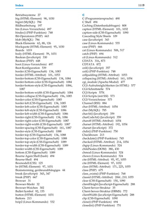Index                                                                                     1119


Betriebssysteme 27                            C
big (HTML-Element) 98, 1030                   C (Programmiersprache) 490
bigint (MySQL) 784                            C Shell 494
Bildbearbeitung 197                           Caching (Datenbankabfragen) 808
bin (Linux-Verzeichnis) 497                   caption (HTML-Element) 101, 1032
bindec() (PHP-Funktion) 748                   caption-side (CSS-Eigenschaft) 1090
Bit-Operatoren (PHP) 663                      Cascading Style Sheets 109
blob (MySQL) 784                              case (JavaScript) 343
Block-Elemente 62, 88, 126                    case (Linux-Kommando) 555
blockquote (HTML-Element) 95, 1030            case (PHP) 666
Boards 1019                                   cat (Linux-Kommando) 508, 517
body (HTML-Element) 59, 1031                  catch (PHP) 694
Boolean (JavaScript) 330                      cd (Linux-Kommando) 512
Boolean (PHP) 648                             CDATA 316, 873
boot (Linux-Verzeichnis) 497                  CDTATA 872
Boot-Konfiguration 539                        ceil() (JavaScript) 357
border (CSS-Eigenschaft) 134, 1083            ceil() (PHP-Funktion) 748
border (HTML-Attribut) 101, 1053              cellpadding (HTML-Attribut) 1053
border-bottom (CSS-Eigenschaft) 134, 1084     cellspacing (HTML-Attribut) 161, 1054
border-bottom-color (CSS-Eigenschaft) 1084    cgi_module (Apache-Modul) 477
border-bottom-style (CSS-Eigenschaft) 1084,   CGI-Aufrufmöglichkeiten (in HTML) 577
    1087                                      CGI-Schnittstelle 574
border-bottom-width (CSS-Eigenschaft) 1084    CGI-Scripts 575f.
border-collapse (CSS-Eigenschaft) 156, 1085   CGI-Scripts (mit SSI) 573
border-color (CSS-Eigenschaft) 1085           CGI-Verzeichnisse 575
border-left (CSS-Eigenschaft) 134, 1085       Channel (RSS) 884
border-left-color (CSS-Eigenschaft) 1085      char (HTML-Attribut) 1054
border-left-style (CSS-Eigenschaft) 1086      char (MySQL) 785
border-left-width (CSS-Eigenschaft) 1086      charAt() (JavaScript) 359
border-right (CSS-Eigenschaft) 134, 1086      charCodeAt() (JavaScript) 359
border-right-color (CSS-Eigenschaft) 1087     charoff (HTML-Attribut) 1054
border-right-width (CSS-Eigenschaft) 1087     charset (HTML-Attribut) 192, 1054
border-spacing (CSS-Eigenschaft) 161, 1087    charset (JavaScript) 372
border-style (CSS-Eigenschaft) 1088           chdir() (PHP-Funktion) 750
border-top (CSS-Eigenschaft) 134, 1088        Checkboxen 213
border-top-color (CSS-Eigenschaft) 1088       checkdate() (PHP-Funktion) 745
border-top-style (CSS-Eigenschaft) 1089       checked (HTML-Attribut) 214, 1054
border-top-width (CSS-Eigenschaft) 1089       chgrp (Linux-Kommando) 524
border-width (CSS-Eigenschaft) 1089           childNodes (DOM) 380, 430
bottom (CSS-Eigenschaft) 1089                 chmod (Linux-Kommando) 524
Bourne Again Shell (bash) 494                 chown (Linux-Kommando) 524
Bourne-Shell 494                              cite (HTML-Attribut) 95, 97, 1055
Boxmodell (CSS) 125                           cite (HTML-Element) 97, 1032
br (HTML-Element) 97, 1031                    class (HTML-Attribut) 171, 225, 1055
Brainstorming, geräteunabhängiges 44          class (PHP) 675
break (JavaScript) 343, 347                   class_exists() (PHP-Funktion) 768
break (PHP) 667                               classid (HTML-Attribut) 206f., 210, 1055
Browser 31                                    clear (CSS-Eigenschaft) 150, 1090
Browser-Markt 32                              clientHeight (JavaScript-Eigenschaft) 288
Browser-Weichen 302                           Client-Server-Struktur 35
Bullet-Symbol 92, 155                         Client-Server-Struktur (DBMS) 772
button (HTML-Element) 1031                    clientWidth (JavaScript-Eigenschaft) 288
Buttons 213                                   clip (CSS-Eigenschaft) 1090
bzip2 (Linux-Kommando) 532                    clone() (PHP-Funktion) 694
                                              closedir() (PHP-Funktion) 751
 