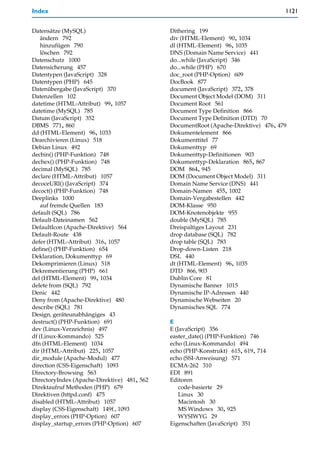 Index                                                                               1121


Datensätze (MySQL)                           Dithering 199
    ändern 792                               div (HTML-Element) 90, 1034
    hinzufügen 790                           dl (HTML-Element) 96, 1035
    löschen 792                              DNS (Domain Name Service) 441
Datenschutz 1000                             do...while (JavaScript) 346
Datensicherung 457                           do...while (PHP) 670
Datentypen (JavaScript) 328                  doc_root (PHP-Option) 609
Datentypen (PHP) 645                         DocBook 877
Datenübergabe (JavaScript) 370               document (JavaScript) 372, 378
Datenzellen 102                              Document Object Model (DOM) 311
datetime (HTML-Attribut) 99, 1057            Document Root 561
datetime (MySQL) 785                         Document Type Definition 866
Datum (JavaScript) 352                       Document Type Definition (DTD) 70
DBMS 771, 860                                DocumentRoot (Apache-Direktive) 476, 479
dd (HTML-Element) 96, 1033                   Dokumentelement 866
Dearchivieren (Linux) 518                    Dokumenttitel 77
Debian Linux 492                             Dokumenttyp 69
decbin() (PHP-Funktion) 748                  Dokumenttyp-Definitionen 903
dechex() (PHP-Funktion) 748                  Dokumenttyp-Deklaration 865, 867
decimal (MySQL) 785                          DOM 864, 945
declare (HTML-Attribut) 1057                 DOM (Document Object Model) 311
decoceURI() (JavaScript) 374                 Domain Name Service (DNS) 441
decoct() (PHP-Funktion) 748                  Domain-Namen 455, 1002
Deeplinks 1000                               Domain-Vergabestellen 442
    auf fremde Quellen 183                   DOM-Klasse 950
default (SQL) 786                            DOM-Knotenobjekte 955
Default-Dateinamen 562                       double (MySQL) 785
DefaultIcon (Apache-Direktive) 564           Dreispaltiges Layout 231
Default-Route 438                            drop database (SQL) 782
defer (HTML-Attribut) 316, 1057              drop table (SQL) 783
define() (PHP-Funktion) 654                  Drop-down-Listen 218
Deklaration, Dokumenttyp 69                  DSL 440
Dekomprimieren (Linux) 518                   dt (HTML-Element) 96, 1035
Dekrementierung (PHP) 661                    DTD 866, 903
del (HTML-Element) 99, 1034                  Dublin Core 81
delete from (SQL) 792                        Dynamische Banner 1015
Denic 442                                    Dynamische IP-Adressen 440
Deny from (Apache-Direktive) 480             Dynamische Webseiten 20
describe (SQL) 781                           Dynamisches SQL 774
Design, geräteunabhängiges 43
destruct() (PHP-Funktion) 691                E
dev (Linux-Verzeichnis) 497                  E (JavaScript) 356
df (Linux-Kommando) 525                      easter_date() (PHP-Funktion) 746
dfn (HTML-Element) 1034                      echo (Linux-Kommando) 494
dir (HTML-Attribut) 225, 1057                echo (PHP-Konstrukt) 615, 619, 714
dir_module (Apache-Modul) 477                echo (SSI-Anweisung) 571
direction (CSS-Eigenschaft) 1093             ECMA-262 310
Directory-Browsing 563                       EDI 891
DirectoryIndex (Apache-Direktive) 481, 562   Editoren
Direktaufruf Methoden (PHP) 679                  code-basierte 29
Direktiven (httpd.conf) 475                      Linux 30
disabled (HTML-Attribut) 1057                    Macintosh 30
display (CSS-Eigenschaft) 149f., 1093            MS Windows 30, 925
display_errors (PHP-Option) 607                  WYSIWYG 29
display_startup_errors (PHP-Option) 607      Eigenschaften (JavaScript) 351
 