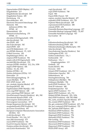 1122                                                                                   Index


Eigenschaften (PHP-Objekte) 675               exp() (JavaScript) 357
Eingabefelder 213                             exp() (PHP-Funktion) 748
Eingabefenster (JavaScript) 369               Expat 960
Eingebettete Frames 289                       Expat (XML-Parser) 945
Einrückung 134                                expires_module (Apache-Modul) 477
Einwahlknoten 435                             explode() (PHP-Funktion) 621, 729
Electronic Document Interchange 891           Explorer-Menü (JavaScript) 408
Elemente 864                                  expression() (CSS-Funktion) 288
    definieren (DTD) 906                      extends (PHP) 678
    HTML 60                                   Extensible Business Reporting Language 877
Elementinhalt 129                             Extensible Markup Language (XML) 55, 857
Elementverschachtelung 170                    Extensible Stylesheet Language 923
    HTML 61                                   Eye-Catcher 38
elevation (CSS-Eigenschaft) 1094
else (JavaScript) 341                         F
else (PHP) 665                                Fallunterscheidung (JavaScript) 343
else if (JavaScript) 342                      Fallunterscheidung (PHP) 666
elseif (PHP) 665                              Fallunterscheidungen (Shellscripts) 555
em (CSS-Maßeinheit) 117                       false (JavaScript) 330
em (HTML-Element) 97, 1035                    FancyIndexing (Apache-Direktive) 564
E-Mail-Verweise 190                           Farbangaben (CSS) 112
Empfehlungen (W3C) 49                         Farben (websichere) 116, 1
empty() (PHP-Funktion) 706                    Farbmodelle 197
empty-cells (CSS-Eigenschaft) 1094            Farbnamen 114, 1
encodeURI() (JavaScript) 374                      Umgebungsfarben 115
enctype (HTML-Attribut) 212, 216, 1058        Farbtiefe 197
engine (PHP-Option) 606                       Faults (SOAP) 896
Entities 65, 68, 1072                         Favicons 1023
Entities (HTML) 64                            fclose() (PHP-Funktion) 621, 711
Entities definieren (DTDs) 915                Fehlerseiten (Apache) 589
Entwickler 23                                 Fehlertoleranz 60
Entwicklungsumgebung 35                       Feiertagsberechnung 746
enum (MySQL) 785                              Feldoptionen (MySQL) 786
ENV (PHP-Array) 655                           Feldtypen (MySQL) 784
env_module (Apache-Modul) 477                 feof() (PHP-Funktion) 714
Envelope(SOAP) 891                            Feste IP-Adressen 440
Ergebnisdaten (PHP/MySQL) 832                 Festplattenspeicher 525
error_log (PHP-Option) 608                    fgetc() (PHP-Funktion) 713
error_reporting (PHP-Option) 607              fgets() (PHP-Funktion) 621, 712
ErrorDocument (Apache-Direktive) 481, 590     fieldset (HTML-Element) 222, 1036
Erweiternde Klassen (PHP) 678                 file() (PHP-Funktion) 628, 709, 958ff.
Erzwungener Zeilenumbruch 97                  file_cache_module (Apache-Modul) 477
Erzwungenes Leerzeichen 1073                  file_exists() (PHP-Funktion) 708
Escape-Sequenzen (JavaScript) 332             file_get_contents() (PHP-Funktion) 627, 710
escapeshellcmd() (PHP-Funktion) 767           file_put_contents() (PHP-Funktion) 722
etc (Linux-Verzeichnis) 497                   file_uploads (PHP-Option) 609
European Computer Manufacturers Association   fileatime() (PHP-Funktion) 754
    (ECMA) 310                                filectime() (PHP-Funktion) 754
eval() (JavaScript) 374                       filegroup() (PHP-Funktion) 754
Event-Handler 312, 314, 317                   fileinode() (PHP-Funktion) 754
exec (SSI-Anweisung) 573                      File-Locking 722
exec() (PHP-Funktion) 766                     filemtime() (PHP-Funktion) 754
ExecCGI (Apache-Option) 479                   fileowner() (PHP-Funktion) 755
Existenz prüfen (JavaScript) 374              fileperms() (PHP-Funktion) 755
exit (Linux-Kommando) 510                     FILES (PHP-Array) 655
 