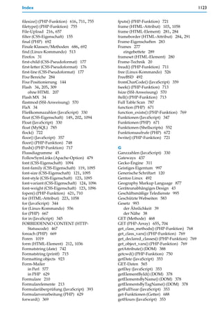 Index                                                                                  1123


filesize() (PHP-Funktion) 616, 711, 755    fputs() (PHP-Funktion) 721
filetype() (PHP-Funktion) 755              frame (HTML-Attribut) 103, 1058
File-Upload 216, 657                       frame (HTML-Element) 281, 284
filter (CSS-Eigenschaft) 155               frameborder (HTML-Attribut) 284, 291
final (PHP) 692                            Frame-Eigenschaften 283
Finale Klassen/Methoden 686, 692           Frames 277
find (Linux-Kommando) 513                      eingebettete 289
Firefox 31                                 frameset (HTML-Element) 280
first-child (CSS-Pseudoformat) 177         Frame-Technik 20
first-letter (CSS-Pseudoformat) 176        fread() (PHP-Funktion) 711
first-line (CSS-Pseudoformat) 177          free (Linux-Kommando) 526
Fixe Bereiche 284                          FreeBSD 492
Fixe Positionierung 144                    fromCharCode() (JavaScript) 359
Flash 34, 205, 309                         fseek() (PHP-Funktion) 713
    ohne HTML 207                          fsize (SSI-Anweisung) 570
Flash MX 34                                ftell() (PHP-Funktion) 713
flastmod (SSI-Anweisung) 570               Full Table Scan 787
FlaX 34                                    function (PHP) 671
Fließkommazahlen (JavaScript) 330          function_exists() (PHP-Funktion) 769
float (CSS-Eigenschaft) 149, 202, 1094     Funktionen (JavaScript) 347
Float (JavaScript) 330                     Funktionen (PHP) 671
float (MySQL) 785                          Funktionen (Shellscripts) 552
flock() 722                                Funktionsaufrufe (PHP) 672
floor() (JavaScript) 357                   fwrite() (PHP-Funktion) 721
floor() (PHP-Funktion) 748
flush() (PHP-Funktion) 717                 G
Flussdiagramme 45                          Ganzzahlen (JavaScript) 330
FollowSymLinks (Apache-Option) 479         Gateways 437
font (CSS-Eigenschaft) 1094                Gecko-Engine 311
font-family (CSS-Eigenschaft) 119, 1095    Geistiges Eigentum 997
font-size (CSS-Eigenschaft) 121, 1095      Generische Schriftart 120
font-style (CSS-Eigenschaft) 123, 1095     Gentoo Linux 492
font-variant (CSS-Eigenschaft) 124, 1096   Geography Markup Language 877
font-weight (CSS-Eigenschaft) 123, 1096    Geräteunabhängiges Design 43
fopen() (PHP-Funktion) 621, 710            Geschäftsmäßige Teledienste 995
for (HTML-Attribut) 223, 1058              Geschützte Webseiten 583
for (JavaScript) 344                       Gesetz 993
for (Linux-Kommando) 556                      der Ähnlichkeit 39
for (PHP) 667                                 der Nähe 38
for in (JavaScript) 345                    GET (Methode) 468
FORBIDDENNO CONTENT (HTTP-                 GET (PHP-Array) 655, 704
    Statuscode) 467                        get_class_methods() (PHP-Funktion) 768
foreach (PHP) 669                          get_class_vars() (PHP-Funktion) 769
Foren 1019                                 get_declared_classes() (PHP-Funktion) 769
form (HTML-Element) 212, 1036              get_object_vars() (PHP-Funktion) 769
Formatstring (date) 742                    getAttribute() (DOM) 388
Formatstring (printf) 715                  getcwd() (PHP-Funktion) 750
Formatting objects 923                     getDate (JavaScript) 353
Form-Mailer                                GET-Daten 565
    in Perl 577                            getDay (JavaScript) 353
    in PHP 629                             getElementById() (DOM) 378
Formulare 210                              getElementsByName() (DOM) 378
Formularelemente 213                       getElementsByTagName() (DOM) 378
Formularüberprüfung (JavaScript) 393       getFullYear (JavaScript) 353
Formularverarbeitung (PHP) 629             get-Funktionen (Getter) 688
forward() 369                              getHours (JavaScript) 353
 
