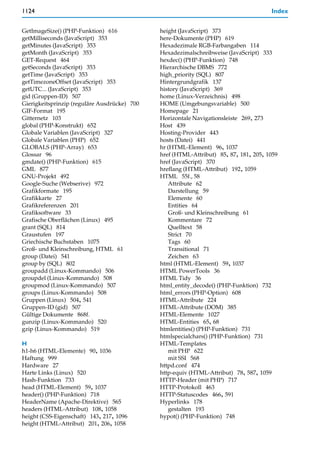 1124                                                                                  Index


GetImageSize() (PHP-Funktion) 616             height (JavaScript) 373
getMilliseconds (JavaScript) 353              here-Dokumente (PHP) 619
getMinutes (JavaScript) 353                   Hexadezimale RGB-Farbangaben 114
getMonth (JavaScript) 353                     Hexadezimalschreibweise (JavaScript) 333
GET-Request 464                               hexdec() (PHP-Funktion) 748
getSeconds (JavaScript) 353                   Hierarchische DBMS 772
getTime (JavaScript) 353                      high_priority (SQL) 807
getTimezoneOffset (JavaScript) 353            Hintergrundgrafik 137
getUTC... (JavaScript) 353                    history (JavaScript) 369
gid (Gruppen-ID) 507                          home (Linux-Verzeichnis) 498
Gierigkeitsprinzip (reguläre Ausdrücke) 700   HOME (Umgebungsvariable) 500
GIF-Format 195                                Homepage 21
Gitternetz 103                                Horizontale Navigationsleiste 269, 273
global (PHP-Konstrukt) 652                    Host 439
Globale Variablen (JavaScript) 327            Hosting-Provider 443
Globale Variablen (PHP) 652                   hosts (Datei) 441
GLOBALS (PHP-Array) 653                       hr (HTML-Element) 96, 1037
Glossar 96                                    href (HTML-Attribut) 85, 87, 181, 205, 1059
gmdate() (PHP-Funktion) 615                   href (JavaScript) 370
GML 877                                       hreflang (HTML-Attribut) 192, 1059
GNU-Projekt 492                               HTML 55f., 58
Google-Suche (Webserive) 972                      Attribute 62
Grafikformate 195                                 Darstellung 59
Grafikkarte 27                                    Elemente 60
Grafikreferenzen 201                              Entities 64
Grafiksoftware 33                                 Groß- und Kleinschreibung 61
Grafische Oberflächen (Linux) 495                 Kommentare 72
grant (SQL) 814                                   Quelltext 58
Graustufen 197                                    Strict 70
Griechische Buchstaben 1075                       Tags 60
Groß- und Kleinschreibung, HTML 61                Transitional 71
group (Datei) 541                                 Zeichen 63
group by (SQL) 802                            html (HTML-Element) 59, 1037
groupadd (Linux-Kommando) 506                 HTML PowerTools 36
groupdel (Linux-Kommando) 508                 HTML Tidy 36
groupmod (Linux-Kommando) 507                 html_entity_decode() (PHP-Funktion) 732
groups (Linux-Kommando) 508                   html_errors (PHP-Option) 608
Gruppen (Linux) 504, 541                      HTML-Attribute 224
Gruppen-ID (gid) 507                          HTML-Attribute (DOM) 385
Gültige Dokumente 868f.                       HTML-Elemente 1027
gunzip (Linux-Kommando) 520                   HTML-Entities 65, 68
gzip (Linux-Kommando) 519                     htmlentities() (PHP-Funktion) 731
                                              htmlspecialchars() (PHP-Funktion) 731
H                                             HTML-Templates
h1-h6 (HTML-Elemente) 90, 1036                    mit PHP 622
Haftung 999                                       mit SSI 568
Hardware 27                                   httpd.conf 474
Harte Links (Linux) 520                       http-equiv (HTML-Attribut) 78, 587, 1059
Hash-Funktion 733                             HTTP-Header (mit PHP) 717
head (HTML-Element) 59, 1037                  HTTP-Protokoll 463
header() (PHP-Funktion) 718                   HTTP-Statuscodes 466, 591
HeaderName (Apache-Direktive) 565             Hyperlinks 178
headers (HTML-Attribut) 108, 1058                 gestalten 193
height (CSS-Eigenschaft) 143, 217, 1096       hypot() (PHP-Funktion) 748
height (HTML-Attribut) 201, 206, 1058
 