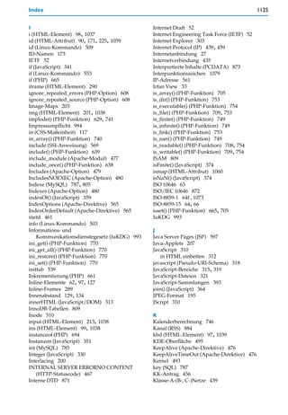 Index                                                                                      1125


I                                              Internet Draft 52
i (HTML-Element) 98, 1037                      Internet Engineering Task Force (IETF) 52
id (HTML-Attribut) 90, 171, 225, 1059          Internet Explorer 303
id (Linux-Kommando) 509                        Internet Protocol (IP) 439, 459
ID-Namen 173                                   Internetanbindung 27
IETF 52                                        Internetverbindung 435
if (JavaScript) 341                            Interpretierte Inhalte (PCDATA) 873
if (Linux-Kommando) 553                        Interpunktionszeichen 1079
if (PHP) 665                                   IP-Adresse 561
iframe (HTML-Element) 290                      Irfan View 33
ignore_repeated_errors (PHP-Option) 608        is_array() (PHP-Funktion) 705
ignore_repeated_source (PHP-Option) 608        is_dir() (PHP-Funktion) 753
Image-Maps 203                                 is_executable() (PHP-Funktion) 754
img (HTML-Element) 201, 1038                   is_file() (PHP-Funktion) 709, 753
implode() (PHP-Funktion) 629, 741              is_finite() (PHP-Funktion) 749
Impressumpflicht 994                           is_infinite() (PHP-Funktion) 749
in (CSS-Maßeinheit) 117                        is_link() (PHP-Funktion) 753
in_array() (PHP-Funktion) 740                  is_nan() (PHP-Funktion) 749
include (SSI-Anweisung) 569                    is_readable() (PHP-Funktion) 708, 754
include() (PHP-Funktion) 639                   is_writable() (PHP-Funktion) 709, 754
include_module (Apache-Modul) 477              ISAM 809
include_once() (PHP-Funktion) 638              isFinite() (JavaScript) 374
Includes (Apache-Option) 479                   ismap (HTML-Attribut) 1060
IncludesNOEXEC (Apache-Option) 480             isNaN() (JavaScript) 374
Indexe (MySQL) 787, 805                        ISO 10646 63
Indexes (Apache-Option) 480                    ISO/IEC 10646 872
indexOf() (JavaScript) 359                     ISO-8859-1 64f., 1073
IndexOptions (Apache-Direktive) 565            ISO-8859-15 64, 66
IndexOrderDefault (Apache-Direktive) 565       isset() (PHP-Funktion) 665, 705
inetd 461                                      IuKDG 993
info (Linux-Kommando) 503
Informations- und                              J
     Kommunikationsdienstegesetz (IuKDG) 993   Java Server Pages (JSP) 597
ini_get() (PHP-Funktion) 770                   Java-Applets 207
ini_get_all() (PHP-Funktion) 770               JavaScript 310
ini_restore() (PHP-Funktion) 770                   in HTML einbetten 312
ini_set() (PHP-Funktion) 770                   javascript (Pseudo-URI-Schema) 318
inittab 539                                    JavaScript-Bereiche 315, 319
Inkrementierung (PHP) 661                      JavaScript-Dateien 321
Inline-Elemente 62, 97, 127                    JavaScript-Sammlungen 393
Inline-Frames 289                              join() (JavaScript) 364
Innenabstand 129, 134                          JPEG-Format 195
innerHTML (JavaScript/DOM) 313                 JScript 310
InnoDB-Tabellen 809
Inode 510                                      K
input (HTML-Element) 213, 1038                 Kalenderberechnung 746
ins (HTML-Element) 99, 1038                    Kanal (RSS) 884
instanceof (PHP) 694                           kbd (HTML-Element) 97, 1039
Instanzen (JavaScript) 351                     KDE-Oberfläche 495
int (MySQL) 785                                KeepAlive (Apache-Direktive) 476
Integer (JavaScript) 330                       KeepAliveTimeOut (Apache-Direktive) 476
Interlacing 200                                Kernel 493
INTERNAL SERVER ERRORNO CONTENT                key (SQL) 787
     (HTTP-Statuscode) 467                     KK-Antrag 456
Interne DTD 871                                Klasse-A-(B-, C-)Netze 439
 