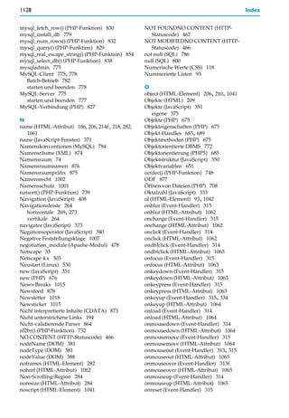 1128                                                                                     Index


mysql_fetch_row() (PHP-Funktion) 830              NOT FOUNDNO CONTENT (HTTP-
mysql_install_db 779                                 Statuscode) 467
mysql_num_rows() (PHP-Funktion) 832               NOT MODIFIEDNO CONTENT (HTTP-
mysql_query() (PHP-Funktion) 829                     Statuscode) 466
mysql_real_escape_string() (PHP-Funktion) 854     not null (SQL) 786
mysql_select_db() (PHP-Funktion) 838              null (SQL) 800
mysqladmin 775                                    Numerische Werte (CSS) 118
MySQL-Client 775, 778                             Nummerierte Listen 93
  Batch-Betrieb 782
  starten und beenden 778                         O
MySQL-Server 775                                  object (HTML-Element) 206, 210, 1041
  starten und beenden 777                         Objekte (HTML) 209
MySQL-Verbindung (PHP) 827                        Objekte (JavaScript) 351
                                                      eigene 375
N                                                 Objekte (PHP) 675
name (HTML-Attribut) 186, 206, 214f., 218, 282,   Objekteigenschaften (PHP) 675
   1061                                           Objekt-Handles 685, 689
name (JavaScript-Fenster) 371                     Objektmethoden (PHP) 675
Namenskonventionen (MySQL) 784                    Objektorientierte DBMS 772
Namensräume (XML) 874                             Objektorientierung (PHP5) 685
Namensraum 74                                     Objektstruktur (JavaScript) 350
Namensraumnamen 876                               Objektvariablen 651
Namensraumpräfix 875                              octdec() (PHP-Funktion) 748
Namensrecht 1002                                  ODF 877
Namensschutz 1001                                 Öffnen von Dateien (PHP) 708
natsort() (PHP-Funktion) 739                      Oktalzahl (JavaScript) 333
Navigation (JavaScript) 408                       ol (HTML-Element) 93, 1042
Navigationsleiste 264                             onblur (Event-Handler) 315
   horizontale 269, 273                           onblur (HTML-Attribut) 1062
   vertikale 264                                  onchange (Event-Handler) 315
navigator (JavaScript) 373                        onchange (HTML-Attribut) 1062
Negationsoperator (JavaScript) 340                onclick (Event-Handler) 314
Negative Feststellungsklage 1007                  onclick (HTML-Attribut) 1062
negotiation_module (Apache-Modul) 478             ondblclick (Event-Handler) 314
Netscape 33                                       ondblclick (HTML-Attribut) 1063
Netscape 4.x 303                                  onfocus (Event-Handler) 315
Neustart (Linux) 530                              onfocus (HTML-Attribut) 1063
new (JavaScript) 351                              onkeydown (Event-Handler) 315
new (PHP) 676                                     onkeydown (HTML-Attribut) 1063
News-Breaks 1015                                  onkeypress (Event-Handler) 315
Newsfeed 878                                      onkeypress (HTML-Attribut) 1063
Newsletter 1018                                   onkeyup (Event-Handler) 315, 334
Newsticker 1015                                   onkeyup (HTML-Attribut) 1064
Nicht interpretierte Inhalte (CDATA) 873          onload (Event-Handler) 314
Nicht unterstrichene Links 194                    onload (HTML-Attribut) 1064
Nicht-validierende Parser 864                     onmousedown (Event-Handler) 314
nl2br() (PHP-Funktion) 732                        onmousedown (HTML-Attribut) 1064
NO CONTENT (HTTP-Statuscode) 466                  onmousemove (Event-Handler) 315
nodeName (DOM) 381                                onmousemove (HTML-Attribut) 1064
nodeType (DOM) 381                                onmouseout (Event-Handler) 313, 315
nodeValue (DOM) 388                               onmouseout (HTML-Attribut) 1065
noframes (HTML-Element) 282                       onmouseover (Event-Handler) 313f.
nohref (HTML-Attribut) 1062                       onmouseover (HTML-Attribut) 1065
Non-Scrolling-Region 284                          onmouseup (Event-Handler) 314
noresize (HTML-Attribut) 284                      onmouseup (HTML-Attribut) 1065
noscript (HTML-Element) 1041                      onreset (Event-Handler) 315
 
