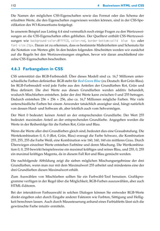112                                                        4   Basiswissen HTML und CSS


Die Namen der möglichen CSS-Eigenschaften sowie das Format oder das Schema der
erlaubten Werte, die den Eigenschaften zugewiesen werden können, sind in der CSS-Spe-
zifikation des W3-Konsortiums festgelegt.

In unserem Beispiel aus Listing 4.4 sind vermutlich noch einige Fragen zu den Wertzuwei-
sungen an die CSS-Eigenschaften offen geblieben. Der Quelltext enthält CSS-Wertzuwei-
sungen wie background-color:#FFFFC0, color:red, border-bottom:solid blue 4px oder
font-size:15px. Daran ist zu erkennen, dass es bestimmte Maßeinheiten und Schemata für
die Notation von Werten gibt. In den beiden folgenden Abschnitten werden wir zunächst
auf die Regeln bei den Wertzuweisungen eingehen, bevor wir daran anschließend ein-
zelne CSS-Eigenschaften beschreiben.


4.6.3 Farbangaben in CSS
CSS unterstützt das RGB-Farbmodell. Über dieses Modell sind ca. 16,7 Millionen unter-
schiedliche Farben definierbar. RGB steht für Red Green Blue (zu Deutsch: Rot Grün Blau).
Im RGB-Farbmodell wird jede Farbe aus den Anteilen der Grundfarben Rot, Grün und
Blau definiert. Die drei Werte aus diesen Grundfarben werden additiv behandelt,
wodurch Mischfarben entstehen. Jeder der drei Werte kann zwischen 0 und 255 betragen.
Dadurch entstehen 256 × 256 × 256, also ca. 16,7 Millionen mögliche Farben. Wie viele
unterschiedliche Farben bei einem Anwender tatsächlich anzeigbar sind, hängt natürlich
von dessen Hard- und Software ab, aber letztlich auch vom Sehvermögen.

Der Wert 0 bedeutet: keinen Anteil an der entsprechenden Grundfarbe. Der Wert 255
bedeutet: maximalen Anteil an der entsprechenden Grundfarbe. Angegeben werden die
Werte in der Reihenfolge für die Farben Rot, Grün und Blau.
Wenn die Werte aller drei Grundfarben gleich sind, bedeutet dies eine Grauabstufung. Die
Wertekombination 0, 0, 0 (Rot, Grün, Blau) erzeugt die Farbe Schwarz, die Kombination
255, 255, 255 die Farbe Weiß, eine Kombination wie 160, 160, 160 ein mittleres Grau. Durch
Überwiegen einzelner Werte entstehen Farbtöne und deren Mischung. Die Wertkombina-
tion 0, 0, 255 bewirkt beispielsweise ein maximal kräftiges und reines Blau, und 255, 0, 255
ein maximal kräftiges Magenta, da in diesem Fall Rot und Blau gemischt werden.

Die nachfolgende Abbildung zeigt die sieben möglichen Mischungsergebnisse der drei
Grundfarben, wenn man nur mit dem Maximalwert 255 arbeitet und mindestens eine der
drei Grundfarben diesen Maximalwert erhält.

Zum Auswählen von Mischfarben sollten Sie ein Farbwähl-Tool benutzen. Grafikpro-
gramme verfügen in der Regel über die Möglichkeit, RGB-Farben auszuwählen, aber auch
HTML-Editoren.

Bei der interaktiven Farbauswahl in solchen Dialogen können Sie entweder RGB-Werte
direkt eingeben oder durch Eingabe anderer Faktoren wie Farbton, Sättigung und Hellig-
keit berechnen lassen. Auch durch Maussteuerung anhand eines Farbtabletts lässt sich die
gewünschte Farbe intuitiv ermitteln.
 