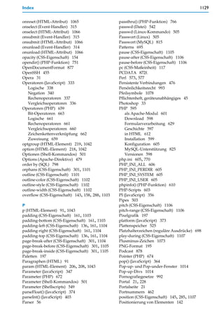 Index                                                                                      1129


onreset (HTML-Attribut) 1065                     passthru() (PHP-Funktion) 766
onselect (Event-Handler) 315                     passwd (Datei) 542
onselect (HTML-Attribut) 1066                    passwd (Linux-Kommando) 505
onsubmit (Event-Handler) 315                     Passwort (Linux) 505
onsubmit (HTML-Attribut) 1066                    Passwort (MySQL) 815
onunload (Event-Handler) 314                     Patterns 695
onunload (HTML-Attribut) 1066                    pause (CSS-Eigenschaft) 1105
opacity (CSS-Eigenschaft) 154                    pause-after (CSS-Eigenschaft) 1106
opendir() (PHP-Funktion) 751                     pause-before (CSS-Eigenschaft) 1106
OpenDocumentFormat 877                           pc (CSS-Maßeinheit) 117
OpenSSH 455                                      PCDATA 872f.
Opera 31                                         Perl 573, 577
Operatoren (JavaScript) 333                      Persistente Verbindungen 476
   Logische 338                                  Persönlichkeitsrecht 993
   Negation 340                                  Pfeilsymbole 1078
   Rechenoperatoren 337                          Pflichtenheft, geräteunabhängiges 45
   Vergleichsoperatoren 336                      Photoshop 33
Operatoren (PHP) 659                             PHP 595
   Bit-Operatoren 663                                als Apache-Modul 601
   Logische 661                                      Download 598
   Rechenoperatoren 661                              Formularverarbeitung 629
   Vergleichsoperatoren 660                          Geschichte 597
   Zeichenkettenverknüpfung 662                      in HTML 612
   Zuweisung 659                                     Installation 599
optgroup (HTML-Element) 219, 1042                    Konfiguration 605
option (HTML-Element) 218, 1042                      MySQL-Unterstützung 825
Optionen (Shell-Kommandos) 501                       Versionen 598
Options (Apache-Direktive) 479                   php.ini 605, 770
order by (SQL) 798                               PHP_INI_ALL 606
orphans (CSS-Eigenschaft) 301, 1101              PHP_INI_PERDIR 605
outline (CSS-Eigenschaft) 1101                   PHP_INI_SYSTEM 605
outline-color (CSS-Eigenschaft) 1102             PHP_INI_USER 605
outline-style (CSS-Eigenschaft) 1102             phpinfo() (PHP-Funktion) 610
outline-width (CSS-Eigenschaft) 1102             PHP-Scripts 603
overflow (CSS-Eigenschaft) 143, 158, 288, 1103   PI (JavaScript) 356
                                                 Pipes 503
P                                                pitch (CSS-Eigenschaft) 1106
p (HTML-Element) 91, 1043                        pitch-range (CSS-Eigenschaft) 1106
padding (CSS-Eigenschaft) 161, 1103              Pixelgrafik 197
padding-bottom (CSS-Eigenschaft) 161, 1103       platform (JavaScript) 373
padding-left (CSS-Eigenschaft) 136, 161, 1104    Plattenspeicher 525
padding-right (CSS-Eigenschaft) 161, 1104        Platzhalterzeichen (reguläre Ausdrücke) 698
padding-top (CSS-Eigenschaft) 136, 161, 1104     play-during (CSS-Eigenschaft) 1107
page-break-after (CSS-Eigenschaft) 301, 1104     Plusminus-Zeichen 1073
page-break-before (CSS-Eigenschaft) 301, 1105    PNG-Format 195
page-break-inside (CSS-Eigenschaft) 301, 1105    Podcast 878
Paletten 197                                     Pointer (PHP) 674
Paragraphen (HTML) 91                            pop() (JavaScript) 364
param (HTML-Element) 206, 208, 1043              Pop-up- und Pop-under-Fenster 1014
Parameter (JavaScript) 347                       Pop-up-Divs 1014
Parameter (PHP) 672                              Pornografiegesetze 992
Parameter (Shell-Kommandos) 501                  Portal 21, 228
Parameter (Shellscripts) 549                     Portalseite 21
parseFloat() (JavaScript) 374                    Portnummern 462
parseInt() (JavaScript) 403                      position (CSS-Eigenschaft) 145, 285, 1107
Parser 56                                        Positionierung von Elementen 142
 
