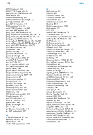 1130                                                                                  Index


POST (Methode) 468                            R
POST (PHP-Array) 655, 704                     Radiobuttons 213
post_max_size (PHP-Option) 609                Rahmen 134
POST-Daten 565                                Rahmen (Frames) 283
Post-Inkrementierung 661                      Rahmen (Tabellen) 103
Potenzschreibweise (JavaScript) 333           Rahmendicke 101
pow() (JavaScript) 357                        random() (JavaScript) 357
pow() (PHP-Funktion) 748                      Ranking 1010
Präformatierter Text 94                       Ranking-Algorithmus 1010
pre (HTML-Element) 94, 1043                   Rastergrafik 197
precision (PHP-Option) 606                    RDF 878
preg_grep() (PHP-Funktion) 697                readdir() (PHP-Funktion) 751
preg_match() (PHP-Funktion) 697, 706, 726     README (Datei) 532
preg_match_all() (PHP-Funktion) 697, 726      ReadmeName (Apache-Direktive) 565
preg_quote() (PHP-Funktion) 697               readonly (HTML-Attribut) 1066
preg_replace() (PHP-Funktion) 628, 697, 729   Real Validator 36
preg_replace_callback() (PHP-Funktion) 697    Realisierungsphase 46
preg_split() (PHP-Funktion) 697, 730          Really Simple Syndication 878
Pre-Inkrementierung 661                       Reboot (Linux) 530
Pressearbeit 1008                             Rechenoperatoren (JavaScript) 337
primary key (SQL) 787                         Rechenoperatoren (PHP) 661
print (PHP-Konstrukt) 715                     Rechtestring (Linux) 523
print() (JavaScript) 369                      Rechtsbereiche 992
Print-Eigenschaften (CSS) 301                 Rechtslage 991
printf() (PHP-Funktion) 715                   Recommendations (W3C) 49, 857
private (PHP) 687                             Red Hat Paket Manager (RPM) 530
proc (Linux-Verzeichnis) 498                  Redhat Linux 492
Produkthaftungsgesetz 993                     Redirect (Apache-Direktive) 588
profile (Datei) 540                           Referenzen (PHP) 674
profile (HTML-Attribut) 1066                  referrer (JavaScript) 373
Programmablaufdiagramme 45                    register_globals (PHP-Option) 609
Programmausführung (PHP) 765                  Reguläre Ausdrücke 695, 801
Programmierer 23                              rel (HTML-Attribut) 85, 191, 1067
Programmiersprachen 25                        Relationale DBMS 772
Prompt (Shell) 499                            Relationen (Datenbanken) 819
prompt() (JavaScript) 369                     Relative Adressierung 184
protected (PHP) 688                           Relative Positionierung 144
Prozesse (Linux) 527, 529                     Relaunch 1007
Prozessnummer (PID) 529                       relay (SOAP) 894
Prüfsumme 733                                 reload() (JavaScript) 369
PS1 (Umgebungsvariable) 499                   Remote Procedure Call 891
Pseudoelemente 176                            rename (SQL) 788
pt (CSS-Maßeinheit) 117                       rename() (PHP-Funktion) 756
PUBLIC (Identifier) 870                       repair (SQL) 809
public (PHP) 689                              replace() (JavaScript) 359, 369
push() (JavaScript) 364                       report_memleaks (PHP-Option) 608
PuTTY 451                                     REQUEST (PHP-Array) 655
pwd (Linux-Kommando) 511                      Requests for Comments (RFCs) 51
px (CSS-Maßeinheit) 117                       require groups (Apache-Direktive) 584
                                              require user (Apache-Direktive) 584
Q                                             require() (PHP-Funktion) 653
q (HTML-Element) 97, 1044                     require_once() (PHP-Funktion) 653
Quelltext (HTML) 58                           Reservierte Schlüsselwörter 327
Quirks Mode 304                               Reset-Button 215
quotes (CSS-Eigenschaft) 1107
 