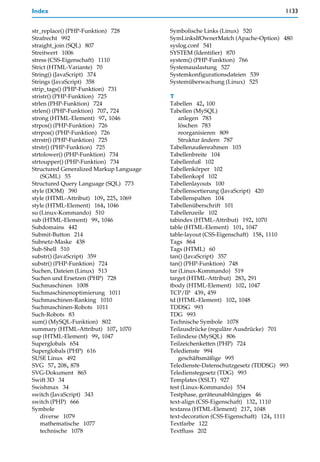 Index                                                                             1133


str_replace() (PHP-Funktion) 728         Symbolische Links (Linux) 520
Strafrecht 992                           SymLinksIfOwnerMatch (Apache-Option) 480
straight_join (SQL) 807                  syslog.conf 541
Streitwert 1006                          SYSTEM (Identifier) 870
stress (CSS-Eigenschaft) 1110            system() (PHP-Funktion) 766
Strict (HTML-Variante) 70                Systemauslastung 527
String() (JavaScript) 374                Systemkonfigurationsdateien 539
Strings (JavaScript) 358                 Systemüberwachung (Linux) 525
strip_tags() (PHP-Funktion) 731
stristr() (PHP-Funktion) 725             T
strlen (PHP-Funktion) 724                Tabellen 42, 100
strlen() (PHP-Funktion) 707, 724         Tabellen (MySQL)
strong (HTML-Element) 97, 1046               anlegen 783
strpos() (PHP-Funktion) 726                  löschen 783
strrpos() (PHP-Funktion) 726                 reorganisieren 809
strrstr() (PHP-Funktion) 725                 Struktur ändern 787
strstr() (PHP-Funktion) 725              Tabellenaußenrahmen 103
strtolower() (PHP-Funktion) 734          Tabellenbreite 104
strtoupper() (PHP-Funktion) 734          Tabellenfuß 102
Structured Generalized Markup Language   Tabellenkörper 102
    (SGML) 55                            Tabellenkopf 102
Structured Query Language (SQL) 773      Tabellenlayouts 100
style (DOM) 390                          Tabellensortierung (JavaScript) 420
style (HTML-Attribut) 109, 225, 1069     Tabellenspalten 104
style (HTML-Element) 164, 1046           Tabellenüberschrift 101
su (Linux-Kommando) 510                  Tabellenzeile 102
sub (HTML-Element) 99, 1046              tabindex (HTML-Attribut) 192, 1070
Subdomains 442                           table (HTML-Element) 101, 1047
Submit-Button 214                        table-layout (CSS-Eigenschaft) 158, 1110
Subnetz-Maske 438                        Tags 864
Sub-Shell 510                            Tags (HTML) 60
substr() (JavaScript) 359                tan() (JavaScript) 357
substr() (PHP-Funktion) 724              tan() (PHP-Funktion) 748
Suchen, Dateien (Linux) 513              tar (Linux-Kommando) 519
Suchen und Ersetzen (PHP) 728            target (HTML-Attribut) 283, 291
Suchmaschinen 1008                       tbody (HTML-Element) 102, 1047
Suchmaschinenoptimierung 1011            TCP/IP 439, 459
Suchmaschinen-Ranking 1010               td (HTML-Element) 102, 1048
Suchmaschinen-Robots 1011                TDDSG 993
Such-Robots 83                           TDG 993
sum() (MySQL-Funktion) 802               Technische Symbole 1078
summary (HTML-Attribut) 107, 1070        Teilausdrücke (reguläre Ausdrücke) 701
sup (HTML-Element) 99, 1047              Teilindexe (MySQL) 806
Superglobals 654                         Teilzeichenketten (PHP) 724
Superglobals (PHP) 616                   Teledienste 994
SUSE Linux 492                               geschäftsmäßige 995
SVG 57, 208, 878                         Teledienste-Datenschutzgesetz (TDDSG) 993
SVG-Dokument 865                         Teledienstegesetz (TDG) 993
Swift 3D 34                              Templates (XSLT) 927
Swishmax 34                              test (Linux-Kommando) 554
switch (JavaScript) 343                  Testphase, geräteunabhängiges 46
switch (PHP) 666                         text-align (CSS-Eigenschaft) 132, 1110
Symbole                                  textarea (HTML-Element) 217, 1048
    diverse 1079                         text-decoration (CSS-Eigenschaft) 124, 1111
    mathematische 1077                   Textfarbe 122
    technische 1078                      Textfluss 202
 