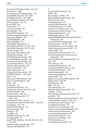 1134                                                                                   Index


text-indent (CSS-Eigenschaft) 134, 1111           U
Textrelevanz 1010                                 uasort() (PHP-Funktion) 739
text-transform (CSS-Eigenschaft) 1111             UDDI 900
tfoot (HTML-Element) 102, 1048                    Überschriften (HTML) 90
th (HTML-Element) 102, 1049                       Überschriftennummerierung 292
thead (HTML-Element) 102, 1049                    Üble Nachrede 992
this (JavaScript) 313, 377                        uid (Benutzer-ID) 507
throw (PHP) 694                                   uksort() (PHP-Funktion) 739
ThumbsPlus 33                                     ul (HTML-Element) 92, 1050
Ticker (JavaScript) 359                           umask (Linux-Kommando) 525
time (MySQL) 786                                  Umbenennen, Dateien (Linux) 516
time() (PHP-Funktion) 742                         Umgebungsfarbnamen 115
TimeOut (Apache-Direktive) 476                    Umleitungen (Linux) 503
timestamp (MySQL) 786                             UNAURHORIZEDNO CONTENT (HTTP-
tinyblob (MySQL) 786                                  Statuscode) 467
tinyint (MySQL) 786                               unicode-bidi (CSS-Eigenschaft) 1112
Titel (HTML-Dokument) 77                          Unicode-System 63, 867, 872
title (HTML-Attribut) 85, 225, 1070               Uniform Resource Locator (URL) 179
title (HTML-Element) 59, 77, 1049                 Uniform Resource Name (URN) 179
title (JavaScript) 372                            unique (SQL) 787
tmp (Linux-Verzeichnis) 498                       Universal Character Set (USC) 68
toFixed() (JavaScript) 357                        Universal Description, Discovery and
toGMTString() (JavaScript) 354                        Integration 900
toLocalString() (JavaScript) 354                  Universal Resource Identifier (URI) 179
toLowerCase() (JavaScript) 359                    Unix 490
top (CSS-Eigenschaft) 145, 1111                   Unix-Derivate 490
top (Linux-Kommando) 527                          unlink() (PHP-Funktion) 756
Top-Level-Domains 442                             unserialize() (PHP-Funktion) 760
Total Commander 36                                unset() (PHP-Funktion) 738
toUpperCase() (JavaScript) 359                    unshift() (JavaScript) 365
tr (HTML-Element) 102, 1050                       Unterlassungserklärung 1006
tracert 436                                       update (SQL) 792
track_errors (PHP-Option) 608                     upload_max_filesize (PHP-Option) 609
track-vars (PHP-Option) 608                       Urheberrecht 992, 997
Traffic 448                                       Urheberschaft 998
Transaktion 811                                   URIs 179, 561
Transaktionssicherheit 810                        URL (JavaScript) 372
TransferLog (Apache-Direktive) 486                URL (JavaScript-Eigenschaft) 321
Transfervolumen 448                               Usability 37, 40
Transformation 862, 922                           USC Transformation Formats (UTF) 68
Transformationssprache 773                        use (SQL) 780
    XSLT 923                                      UseCanonicalName (Apache-Direktive) 479
Transitional (HTML-Variante) 71                   usemap (HTML-Attribut) 204, 1071
Transmission Control Protocol (TCP) 439, 459      useradd (Linux-Kommando) 506
Transparenz 151, 198                              userAgent (JavaScript) 373
trim() (PHP-Funktion) 734                         userdel (Linux-Kommando) 508
true (JavaScript) 330                             userdir_module (Apache-Modul) 478
Truecolor 197                                     usermod (Linux-Kommando) 507
try (PHP) 694                                     users (Linux-Kommando) 509
tt (HTML-Element) 98, 1050                        usort() (PHP-Funktion) 739
Turingmaschine 25                                 usr (Linux-Verzeichnis) 498
type (HTML-Attribut) 164, 188, 206, 213f., 216,   UTF-8-Kodierung 67
    316, 1070                                     UU-Enkodierung ( (PHP) 734
Typumwandlung (JavaScript) 328
Typumwandlung (PHP) 651
 