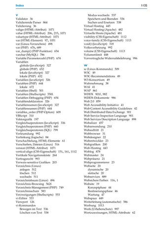 Index                                                                                       1135


V                                                    Modus wechseln 537
Validator 36                                         Speichern und Beenden 536
Validierende Parser 864                              Suchen und Ersetzen 538
Validierung 36                                    Virtual Hosting 445
valign (HTML-Attribut) 1071                       Virtual Hosting (Apache) 482
value (HTML-Attribut) 206, 215, 1071              Virtuelle Hosts (Apache) 481
valuetype (HTML-Attribut) 1071                    visibility (CSS-Eigenschaft) 1112
var (HTML-Element) 97, 1051                       voice-family (CSS-Eigenschaft) 1113
var (Linux-Verzeichnis) 498                       void() (JavaScript) 318
var (PHP) 676, 689                                Volksverhetzung 992
var_dump() (PHP-Funktion) 654                     volume (CSS-Eigenschaft) 1113
varchar (MySQL) 786                               Volumenlimit 448
Variable Parameterzahl (PHP) 674                  Vorvertragliche Widerrufsbelehrung 996
Variablen
   globale (JavaScript) 327                       W
   globale (PHP) 652                              w (Linux-Kommando) 509
   lokale (JavaScript) 327                        W3C 49
   lokale (PHP) 652                               W3C-Recommendations 49
Variablen (JavaScript) 326                        W3-Konsortium 49
Variablen (PHP) 644                               Wahrnehmung 38
   lokale 672                                     WAI 41
Variablen (Shell) 501                             WAP 861
Variablen (Shellscripts) 550f.                    WDDX 901f., 982
Variablen-Debugging (PHP) 654                     WDDX-Dokumente 986
Variablendeklaration 326                          Web 2.0 859
Variablennamen (JavaScript) 327                   Web Accessibility Initiative 41
Variablennamen (PHP) 644                          Web Content Accessibility Guidelines 42
variables_order (PHP-Option) 609                  Web Distributed Data Exchange 901
VBScript 310                                      Web Service Inspection Language 901
Vektorgrafik 197                                  Web Services Description Language 898
Vergleichsoperatoren (JavaScript) 336             Webalizer 457
Vergleichsoperatoren (PHP) 660                    Webanwendung 210
Vergleichsoperatoren (SQL) 799                    Webauftritt 21
Verleumdung 992                                   Webbrowser 31
Verlinkung (logische) 84                          Webdesigner 22
Verschachtelung, HTML-Elemente 61                 Webentwickler 23
Verschieben, Dateien (Linux) 516                  Webgrafiken 200
version (HTML-Attribut) 1071                      Web-Hosting 443
vertical-align (CSS-Eigenschaft) 151, 161, 1112   Weblog 878
Vertikale Navigationsleiste 264                   Webmaster 24
Vertragsrecht 993                                 Webpräsenz 21
Verweis-sensitive Grafiken 203                    Webprogrammierer 23
Verzeichnis (Linux)                               Webseite 20
   anlegen 512                                       dynamische 20
   löschen 512                                       statische 20
   wechseln 511                                   Webservices 889
Verzeichnisbaum (Linux) 496                       Websichere Farben 116, 1
Verzeichnis-Browsing 562f.                        Website 19
Verzeichnis-Management (PHP) 749                     Konzeptphase 44
Verzeichnisschutz 583                                Realisierungsphase 46
Verzweigungen (Shellscripts) 553                     Wartung 47
vi-Editor 533                                     Webspace 449
Viewport 126                                      Weiterleitung (automatische) 586
vi-Kommandos                                      Werbung 1013
   Bewegen im Text 536                            Werk (Urheberschutz) 997
   Löschen von Text 538                           Wertzuweisungen, HTML-Attribute 62
 