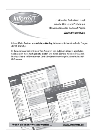 ... aktuelles Fachwissen rund,
                                           um die Uhr – zum Probelesen,
                                      Downloaden oder auch auf Papier.

                                                     www.InformIT.de



InformIT.de, Partner von Addison-Wesley, ist unsere Antwort auf alle Fragen
der IT-Branche.

In Zusammenarbeit mit den Top-Autoren von Addison-Wesley, absoluten
Spezialisten ihres Fachgebiets, bieten wir Ihnen ständig hochinteressante,
brandaktuelle Informationen und kompetente Lösungen zu nahezu allen
IT-Themen.




wenn Sie mehr wissen wollen ...                    www.InformIT.de
 
