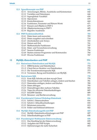 Inhalt                                                                       11


         12.3 Sprachkonzepte von PHP                                        642
              12.3.1 Anweisungen, Blöcke, Ausdrücke und Kommentare          642
              12.3.2 Variablen und Datentypen                               644
              12.3.3 Superglobale Variablen                                 654
              12.3.4 Operatoren                                             659
              12.3.5 Kontrollstrukturen                                     664
              12.3.6 Funktionen, Parameter und Return-Werte                 671
              12.3.7 Klassen und Objekte in PHP 4                           675
              12.3.8 Objektorientierung in PHP 5                            685
              12.3.9 Reguläre Ausdrücke                                     695
         12.4 PHP-Funktionsüberblick                                        703
              12.4.1 Daten lesen und auswerten                              703
              12.4.2 Daten ausgeben und schreiben                           714
              12.4.3 Zeichenketten und Arrays                               723
              12.4.4 Datum und Zeit                                         741
              12.4.5 Mathematische Funktionen                               747
              12.4.6 Datei- und Verzeichnisverwaltung                       749
              12.4.7 Session-Funktionen                                     756
              12.4.8 Starten externer Programme und Kommandos               764
              12.4.9 Diverse Funktionen                                     767

13       MySQL-Datenbanken und PHP                                          771
         13.1 Basiswissen Datenbanken und MySQL                             771
              13.1.1 DBM-Systeme und Datenbanken                            772
              13.1.2 Client-Server-Struktur von Datenbanken                 772
              13.1.3 Die Transformationssprache SQL                         773
              13.1.4 Versionen, Bezug und Installation von MySQL            775
         13.2 Basiswissen SQL                                               778
              13.2.1 Erste SQL-Schritte mit dem mysql-Client                778
              13.2.2 Datenbanken und Tabellen anlegen, ändern und löschen   781
              13.2.3 Datensätze einfügen, ändern und löschen                789
              13.2.4 Daten abfragen                                         795
              13.2.5 Datenabfragen über mehrere Tabellen                    803
              13.2.6 Tipps für effiziente Datenbankabfragen                 805
              13.2.7 InnoDB-Tabellen                                        809
              13.2.8 Benutzer- und Rechteverwaltung                         811
         13.3 Praxisbeispiel: Entwurf Webshop-Datenbank                     816
              13.3.1 Schritt 1: Datenaufnahme                               816
              13.3.2 Schritt 2: Ablaufbeschreibungen                        818
              13.3.3 Relationen entwerfen                                   819
              13.3.4 Felder und Schlüssel definieren                        822
         13.4 MySQL-Datenbankzugriffe mit PHP                               825
              13.4.1 MySQL-Datenbankverbindungen mit PHP                    827
              13.4.2 Datenbankabfragen in PHP                               830
         13.5 Praxisbeispiel: Webbasierte Datenverwaltung                   838
              13.5.1 Das Handling bei der Datenverwaltung                   839
              13.5.2 Aufgaben des PHP-Scripts                               842
              13.5.3 Optimierungen für mehr Sicherheit                      853
 