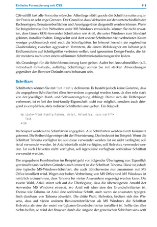 Einfache Formatierung mit CSS                                                           119


CSS erfüllt fast alle Formatierwünsche. Allerdings stößt gerade die Schriftformatierung in
der Praxis an sehr enge Grenzen. Der Grund ist, dass Webseiten auf den unterschiedlichsten
Rechnertypen, Benutzeroberflächen und Anzeigegeräten dargestellt werden können. Wenn
Sie beispielsweise Ihre Webseiten unter MS Windows entwickeln, können Sie nicht erwar-
ten, dass Linux/KDE-Anwender Schriftarten wie Arial, die unter Windows zum Standard
gehören, installiert haben. Umgekehrt sind dort andere Schriftarten viel verbreiteter. Kaum
weniger problematisch sind auch die Schriftgrößen. Im Internet herrscht ein regelrechter
Glaubenskrieg zwischen aggressiven Vertretern, die einem Webdesigner am liebsten jede
Einflussnahme auf Schriftgrößen verbieten wollen, und ignoranten Design-Freaks, die lei-
der meistens auch unter einem schlimmen Schriftminiaturisierungswahn leiden.

Als Grundregel für die Schriftformatierung kann gelten: Außer bei Ausnahmefällen (z.B.
individuell formatierte, auffällige Schriftzüge) sollten Sie mit starken Abweichungen
gegenüber den Browser-Defaults stets behutsam sein.


Schriftart
Schriftarten können Sie mit font-family definieren. Es besteht jedoch keine Garantie, dass
die angegebene Schriftart bei allen Anwendern angezeigt werden kann, da dies sehr stark
von der jeweiligen Hard- und Softwareumgebung abhängt. Damit sich die Trefferquote
verbessert, ist es bei der font-family-Eigenschaft nicht nur möglich, sondern auch drin-
gend zu empfehlen, stets mehrere Schriftarten anzugeben. Ein Beispiel:

   <p style="font-family:Tahoma, Arial, Helvetica, sans-serif">
      Text
   </p>

Im Beispiel werden drei Schriftarten angegeben. Alle Schriftarten werden durch Kommata
getrennt. Die Reihenfolge entspricht der Priorisierung. Das bedeutet im Beispiel: Wenn die
Schriftart Tahoma verfügbar ist, soll diese verwendet werden. Ist sie nicht verfügbar, soll
Arial verwendet werden. Ist Arial ebenfalls nicht verfügbar, soll Helvetica verwendet wer-
den. Ist auch Helvetica nicht verfügbar, soll irgendeine verfügbare serifenlose Schriftart
verwendet werden.

Die angegebene Kombination im Beispiel geht von folgender Überlegung aus: Eigentlich
gewünscht (aus welchen Gründen auch immer) ist die Schriftart Tahoma. Diese ist jedoch
eine typische MS-Windows-Schriftart, die auch üblicherweise nur zusammen mit MS
Office installiert wird. Wegen der hohen Verbreitung von MS Office und MS Windows ist
natürlich anzunehmen, dass Tahoma bei vielen Anwendern angezeigt werden kann. Die
zweite Wahl, Arial, stützt sich auf die Überlegung, dass die überwiegende Anzahl der
Anwender MS Windows einsetzt, wo Arial seit jeher eine der Grundschriftarten ist.
Ebenso wie Tahoma ist Arial eine serifenlose Schrift, auch wenn sie ansonsten typogra-
fisch durchaus von Tahoma abweicht. Die dritte Wahl, Helvetica, bedient sich des Wis-
sens, dass auf vielen anderen Benutzeroberflächen als MS Windows die Schriftart
Helvetica als eine der meist verfügbaren Grundschriftarten installiert ist. Sollte das alles
nichts helfen, so wird der Browser durch die Angabe der generischen Schriftart sans-serif
 