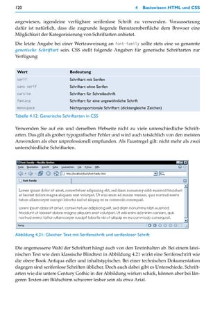 120                                                                 4    Basiswissen HTML und CSS


angewiesen, irgendeine verfügbare serifenlose Schrift zu verwenden. Voraussetzung
dafür ist natürlich, dass die zugrunde liegende Benutzeroberfläche dem Browser eine
Möglichkeit der Kategorisierung von Schriftarten anbietet.

Die letzte Angabe bei einer Wertzuweisung an font-family sollte stets eine so genannte
generische Schriftart sein. CSS stellt folgende Angaben für generische Schriftarten zur
Verfügung:


 Wert                        Bedeutung
 serif                       Schriftart mit Serifen
 sans-serif                  Schriftart ohne Serifen
 cursive                     Schriftart für Schreibschrift
 fantasy                     Schriftart für eine ungewöhnliche Schrift
 monospace                   Nichtproportionale Schriftart (dicktengleiche Zeichen)
Tabelle 4.12: Generische Schriftarten in CSS

Verwenden Sie auf ein und derselben Webseite nicht zu viele unterschiedliche Schrift-
arten. Das gilt als grober typografischer Fehler und wird auch tatsächlich von den meisten
Anwendern als eher unprofessionell empfunden. Als Faustregel gilt: nicht mehr als zwei
unterschiedliche Schriftarten.




Abbildung 4.21: Gleicher Text mit Serifenschrift und serifenloser Schrift

Die angemessene Wahl der Schriftart hängt auch von den Textinhalten ab. Bei einem latei-
nischen Text wie dem klassische Blindtext in Abbildung 4.21 wirkt eine Serifenschrift wie
die obere Book Antiqua edler und inhaltstypischer. Bei einer technischen Dokumentation
dagegen sind serifenlose Schriften üblicher. Doch auch dabei gibt es Unterschiede. Schrift-
arten wie die untere Century Gothic in der Abbildung wirken schick, können aber bei län-
geren Texten am Bildschirm schwerer lesbar sein als etwa Arial.
 