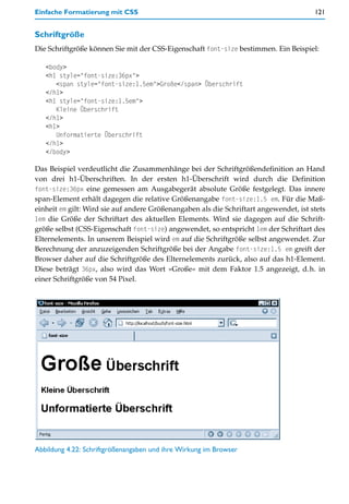 Einfache Formatierung mit CSS                                                          121


Schriftgröße
Die Schriftgröße können Sie mit der CSS-Eigenschaft font-size bestimmen. Ein Beispiel:

   <body>
   <h1 style="font-size:36px">
      <span style="font-size:1.5em">Große</span> Überschrift
   </h1>
   <h1 style="font-size:1.5em">
      Kleine Überschrift
   </h1>
   <h1>
      Unformatierte Überschrift
   </h1>
   </body>

Das Beispiel verdeutlicht die Zusammenhänge bei der Schriftgrößendefinition an Hand
von drei h1-Überschriften. In der ersten h1-Überschrift wird durch die Definition
font-size:36px eine gemessen am Ausgabegerät absolute Größe festgelegt. Das innere
span-Element erhält dagegen die relative Größenangabe font-size:1.5 em. Für die Maß-
einheit em gilt: Wird sie auf andere Größenangaben als die Schriftart angewendet, ist stets
1em die Größe der Schriftart des aktuellen Elements. Wird sie dagegen auf die Schrift-
größe selbst (CSS-Eigenschaft font-size) angewendet, so entspricht 1em der Schriftart des
Elternelements. In unserem Beispiel wird em auf die Schriftgröße selbst angewendet. Zur
Berechnung der anzuzeigenden Schriftgröße bei der Angabe font-size:1.5 em greift der
Browser daher auf die Schriftgröße des Elternelements zurück, also auf das h1-Element.
Diese beträgt 36px, also wird das Wort »Große« mit dem Faktor 1.5 angezeigt, d.h. in
einer Schriftgröße von 54 Pixel.




Abbildung 4.22: Schriftgrößenangaben und ihre Wirkung im Browser
 