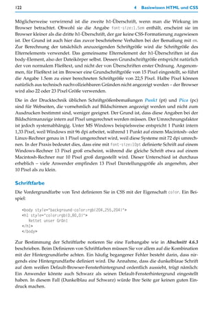 122                                                        4   Basiswissen HTML und CSS


Möglicherweise verwirrend ist die zweite h1-Überschrift, wenn man die Wirkung im
Browser betrachtet. Obwohl sie die Angabe font-size:1.5em enthält, erscheint sie im
Browser kleiner als die dritte h1-Überschrift, der gar keine CSS-Formatierung zugewiesen
ist. Der Grund ist auch hier das zuvor beschriebene Verhalten bei der Bemaßung mit em.
Zur Berechnung der tatsächlich anzuzeigenden Schriftgröße wird die Schriftgröße des
Elternelements verwendet. Das gemeinsame Elternelement der h1-Überschriften ist das
body-Element, also der Dateikörper selbst. Dessen Grundschriftgröße entspricht natürlich
der von normalem Fließtext, und nicht der von Überschriften erster Ordnung. Angenom-
men, für Fließtext ist im Browser eine Grundschriftgröße von 15 Pixel eingestellt, so führt
die Angabe 1.5em zu einer berechneten Schriftgröße von 22,5 Pixel. Halbe Pixel können
natürlich aus technisch nachvollziehbaren Gründen nicht angezeigt werden – der Browser
wird also 22 oder 23 Pixel Größe verwenden.

Die in der Drucktechnik üblichen Schriftgrößenbemaßungen Punkt (pt) und Pica (pc)
sind für Webseiten, die vornehmlich auf Bildschirmen angezeigt werden und nicht zum
Ausdrucken bestimmt sind, weniger geeignet. Der Grund ist, dass diese Angaben bei der
Bildschirmanzeige intern auf Pixel umgerechnet werden müssen. Der Umrechnungsfaktor
ist jedoch systemabhängig. Unter MS Windows beispielsweise entspricht 1 Punkt intern
1,33 Pixel, weil Windows mit 96 dpi arbeitet, während 1 Punkt auf einem Macintosh- oder
Linux-Rechner genau in 1 Pixel umgerechnet wird, weil diese Systeme mit 72 dpi umrech-
nen. In der Praxis bedeutet dies, dass eine mit font-size:10pt definierte Schrift auf einem
Windows-Rechner 13 Pixel groß erscheint, während die gleiche Schrift etwa auf einem
Macintosh-Rechner nur 10 Pixel groß dargestellt wird. Dieser Unterschied ist durchaus
erheblich – viele Anwender empfinden 13 Pixel Darstellungsgröße als angenehm, aber
10 Pixel als zu klein.

Schriftfarbe
Die Vordergrundfarbe von Text definieren Sie in CSS mit der Eigenschaft color. Ein Bei-
spiel:

      <body style="background-color:rgb(204,255,204)">
      <h1 style="color:rgb(0,80,0)">
         Rettet unser Grün!
      </h1>
      </body>

Zur Bestimmung der Schriftfarbe notieren Sie eine Farbangabe wie in Abschnitt 4.6.3
beschrieben. Beim Definieren von Schriftfarben müssen Sie vor allem auf die Kombination
mit der Hintergrundfarbe achten. Ein häufig begangener Fehler besteht darin, dass nir-
gends eine Hintergrundfarbe definiert wird. Die Annahme, dass die dunkelblaue Schrift
auf dem weißen Default-Browser-Fensterhintergrund ordentlich aussieht, trügt nämlich:
Ein Anwender könnte auch Schwarz als seinen Default-Fensterhintergrund eingestellt
haben. In diesem Fall (Dunkelblau auf Schwarz) würde Ihre Seite gar keinen guten Ein-
druck machen.
 