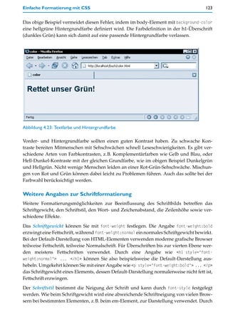 Einfache Formatierung mit CSS                                                           123


Das obige Beispiel vermeidet diesen Fehler, indem im body-Element mit background-color
eine hellgrüne Hintergrundfarbe definiert wird. Die Farbdefinition in der h1-Überschrift
(dunkles Grün) kann sich damit auf eine passende Hintergrundfarbe verlassen.




Abbildung 4.23: Textfarbe und Hintergrundfarbe

Vorder- und Hintergrundfarbe sollten einen guten Kontrast haben. Zu schwache Kon-
traste bereiten Mitmenschen mit Sehschwächen schnell Leseschwierigkeiten. Es gibt ver-
schiedene Arten von Farbkontrasten, z.B. Komplementärfarben wie Gelb und Blau, oder
Hell-Dunkel-Kontraste mit der gleichen Grundfarbe, wie im obigen Beispiel Dunkelgrün
und Hellgrün. Nicht wenige Menschen leiden an einer Rot-Grün-Sehschwäche. Mischun-
gen von Rot und Grün können dabei leicht zu Problemen führen. Auch das sollte bei der
Farbwahl berücksichtigt werden.

Weitere Angaben zur Schriftformatierung
Weitere Formatierungsmöglichkeiten zur Beeinflussung des Schriftbilds betreffen das
Schriftgewicht, den Schriftstil, den Wort- und Zeichenabstand, die Zeilenhöhe sowie ver-
schiedene Effekte.

Das Schriftgewicht können Sie mit font-weight festlegen. Die Angabe font-weight:bold
erzwingt eine Fettschrift, während font-weight:normal ein normales Schriftgewicht bewirkt.
Bei der Default-Darstellung von HTML-Elementen verwenden moderne grafische Browser
teilweise Fettschrift, teilweise Normalschrift. Für Überschriften bis zur vierten Ebene wer-
den meistens Fettschriften verwendet. Durch eine Angabe wie <h1 style="font-
weight:normal"> ... </h1> können Sie also beispielsweise die Default-Darstellung aus-
hebeln. Umgekehrt können Sie mit einer Angabe wie <p style="font-weight:bold"> ... </p>
das Schriftgewicht eines Elements, dessen Default-Darstellung normalerweise nicht fett ist,
Fettschrift erzwingen.

Der Schriftstil bestimmt die Neigung der Schrift und kann durch font-style festgelegt
werden. Wie beim Schriftgewicht wird eine abweichende Schriftneigung von vielen Brow-
sern bei bestimmten Elementen, z.B. beim em-Element, zur Darstellung verwendet. Durch
 