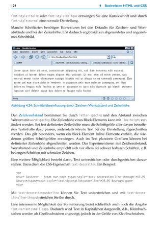 124                                                          4   Basiswissen HTML und CSS


font-style:italic oder font-style:oblique erzwingen Sie eine Kursivschrift und durch
font-style:normal eine normale Darstellung.

Manche Schriftarten benötigen Korrekturen bei den Defaults für Zeichen- und Wort-
abstände und bei der Zeilenhöhe. Erst dadurch ergibt sich ein abgerundetes und angeneh-
mes Schriftbild.




Abbildung 4.24: Schriftbildbeeinflussung durch Zeichen-/Wortabstand und Zeilenhöhe

Den Zeichenabstand bestimmen Sie durch letter-spacing und den Abstand zwischen
Wörtern mit word-spacing. Die Zeilenhöhe eines Block-Elements kann mit line-height ver-
ändert werden. Bei fest definierter Zeilenhöhe muss die Schriftgröße aller davon betroffe-
nen Textinhalte dazu passen, andernfalls könnte Text bei der Darstellung abgeschnitten
werden. Das gilt besonders, wenn ein Block-Element Inline-Elemente enthält, die wie-
derum größere Schriftgrößen erzwingen. Auch im Text platzierte Grafiken können bei
definierter Zeilenhöhe abgeschnitten werden. Das Experimentieren mit Zeichenabstand,
Wortabstand und Zeilenhöhe empfiehlt sich vor allem bei schwer lesbaren Schriften, z.B.
bei engen Schriften mit schmalen Zeichen.

Eine weitere Möglichkeit besteht darin, Text unterstrichen oder durchgestrichen darzu-
stellen. Dazu dient die CSS-Eigenschaft text-decoration. Ein Beispiel:

      <p>
      Unser Rasierer - jetzt nur noch <span style="text-decoration:line-through">49,95
      &euro;</span><span style="text-decoration:underline">39,95 &euro;</span>
      </p>

Mit text-decoration:underline können Sie Text unterstreichen und mit text-decora-
tion:line-through streichen Sie ihn durch.

Eine interessante Möglichkeit der Formatierung bietet schließlich auch noch die Angabe
font-variant:small-caps. Dadurch wird Text in Kapitälchen dargestellt, d.h., Kleinbuch-
staben werden als Großbuchstaben angezeigt, jedoch in der Größe von Kleinbuchstaben.
 