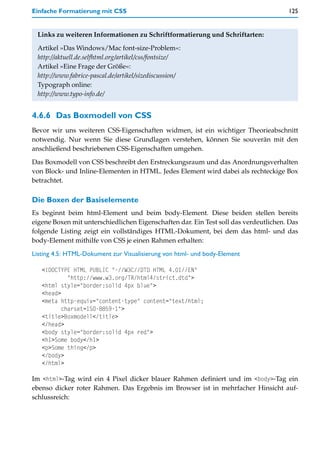 Einfache Formatierung mit CSS                                                         125


 Links zu weiteren Informationen zu Schriftformatierung und Schriftarten:

 Artikel »Das Windows/Mac font-size-Problem«:
 http://aktuell.de.selfhtml.org/artikel/css/fontsize/
 Artikel »Eine Frage der Größe«:
 http://www.fabrice-pascal.de/artikel/sizediscussion/
 Typograph online:
 http://www.typo-info.de/


4.6.6 Das Boxmodell von CSS
Bevor wir uns weiteren CSS-Eigenschaften widmen, ist ein wichtiger Theorieabschnitt
notwendig. Nur wenn Sie diese Grundlagen verstehen, können Sie souverän mit den
anschließend beschriebenen CSS-Eigenschaften umgehen.

Das Boxmodell von CSS beschreibt den Erstreckungsraum und das Anordnungsverhalten
von Block- und Inline-Elementen in HTML. Jedes Element wird dabei als rechteckige Box
betrachtet.

Die Boxen der Basiselemente
Es beginnt beim html-Element und beim body-Element. Diese beiden stellen bereits
eigene Boxen mit unterschiedlichen Eigenschaften dar. Ein Test soll das verdeutlichen. Das
folgende Listing zeigt ein vollständiges HTML-Dokument, bei dem das html- und das
body-Element mithilfe von CSS je einen Rahmen erhalten:
Listing 4.5: HTML-Dokument zur Visualisierung von html- und body-Element

   <!DOCTYPE HTML PUBLIC "-//W3C//DTD HTML 4.01//EN"
            "http://www.w3.org/TR/html4/strict.dtd">
   <html style="border:solid 4px blue">
   <head>
   <meta http-equiv="content-type" content="text/html;
          charset=ISO-8859-1">
   <title>Boxmodell</title>
   </head>
   <body style="border:solid 4px red">
   <h1>Some body</h1>
   <p>Some thing</p>
   </body>
   </html>

Im <html>-Tag wird ein 4 Pixel dicker blauer Rahmen definiert und im <body>-Tag ein
ebenso dicker roter Rahmen. Das Ergebnis im Browser ist in mehrfacher Hinsicht auf-
schlussreich:
 