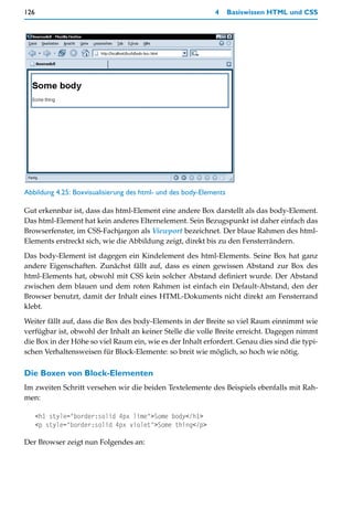 126                                                          4      Basiswissen HTML und CSS




Abbildung 4.25: Boxvisualisierung des html- und des body-Elements

Gut erkennbar ist, dass das html-Element eine andere Box darstellt als das body-Element.
Das html-Element hat kein anderes Elternelement. Sein Bezugspunkt ist daher einfach das
Browserfenster, im CSS-Fachjargon als Viewport bezeichnet. Der blaue Rahmen des html-
Elements erstreckt sich, wie die Abbildung zeigt, direkt bis zu den Fensterrändern.

Das body-Element ist dagegen ein Kindelement des html-Elements. Seine Box hat ganz
andere Eigenschaften. Zunächst fällt auf, dass es einen gewissen Abstand zur Box des
html-Elements hat, obwohl mit CSS kein solcher Abstand definiert wurde. Der Abstand
zwischen dem blauen und dem roten Rahmen ist einfach ein Default-Abstand, den der
Browser benutzt, damit der Inhalt eines HTML-Dokuments nicht direkt am Fensterrand
klebt.

Weiter fällt auf, dass die Box des body-Elements in der Breite so viel Raum einnimmt wie
verfügbar ist, obwohl der Inhalt an keiner Stelle die volle Breite erreicht. Dagegen nimmt
die Box in der Höhe so viel Raum ein, wie es der Inhalt erfordert. Genau dies sind die typi-
schen Verhaltensweisen für Block-Elemente: so breit wie möglich, so hoch wie nötig.

Die Boxen von Block-Elementen
Im zweiten Schritt versehen wir die beiden Textelemente des Beispiels ebenfalls mit Rah-
men:

      <h1 style="border:solid 4px lime">Some body</h1>
      <p style="border:solid 4px violet">Some thing</p>

Der Browser zeigt nun Folgendes an:
 
