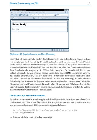 Einfache Formatierung mit CSS                                                      127




Abbildung 4.26: Boxvisualisierung von Block-Elementen

Erkennbar ist, dass auch die beiden Block-Elemente h1 und p dem Gesetz folgen: so breit
wie möglich, so hoch wie nötig. Ebenfalls erkennbar sind jedoch auch diverse Default-
Werte, die der Browser zur Darstellung der Elemente verwendet. So gibt es Abstände zwi-
schen den Rahmen der Überschrift und des Textabsatzes, über der Überschrift und unter
dem Textabsatz, die nirgendwo in CSS definiert wurden. Es handelt sich hierbei um
Default-Abstände, die der Browser bei der Darstellung eines HTML-Dokuments verwen-
det. Ebenso erkennbar ist, dass der Text der h1-Überschrift zwar links, nicht aber oben
und unten die Ränder der Box der Überschrift berührt. Auch das liegt an einer Default-
Einstellung des Browsers: Er benutzt einen intern eingestellten Innenabstand zwischen
Elementgrenze und Elementinhalt. Besonders bei Elementen wie Tabellenzellen ist dies
sinnvoll. Würde der Browser dort keinen Innenabstand darstellen, so würden die Zellen-
inhalte direkt am Gitternetz der Tabelle kleben.

Die Boxen von Inline-Elementen
Betrachten wir nun noch, wie sich typische Inline-Elemente im Boxmodell verhalten. Dazu
zeichnen wir ein Wort in der Überschrift des Beispiels separat mit dem em-Element aus
und verpassen diesem mit CSS einen orangefarbenen Rahmen:

   <h1 style="border:solid 4px lime">Some <em style=" border:solid 4px
   orange">body</em></h1>

Im Browser wird die zusätzliche Box angezeigt:
 