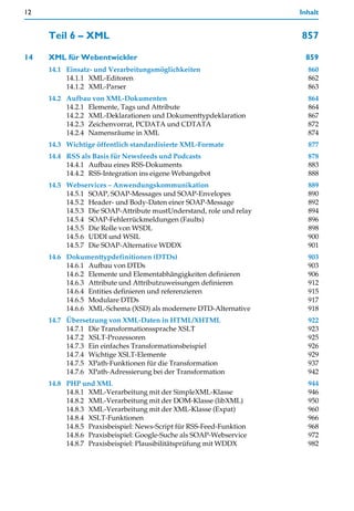 12                                                                   Inhalt


     Teil 6 – XML                                                    857

14   XML für Webentwickler                                            859
     14.1 Einsatz- und Verarbeitungsmöglichkeiten                      860
          14.1.1 XML-Editoren                                          862
          14.1.2 XML-Parser                                            863
     14.2 Aufbau von XML-Dokumenten                                    864
          14.2.1 Elemente, Tags und Attribute                          864
          14.2.2 XML-Deklarationen und Dokumenttypdeklaration          867
          14.2.3 Zeichenvorrat, PCDATA und CDTATA                      872
          14.2.4 Namensräume in XML                                    874
     14.3 Wichtige öffentlich standardisierte XML-Formate              877
     14.4 RSS als Basis für Newsfeeds und Podcasts                     878
          14.4.1 Aufbau eines RSS-Dokuments                            883
          14.4.2 RSS-Integration ins eigene Webangebot                 888
     14.5 Webservices – Anwendungskommunikation                        889
          14.5.1 SOAP, SOAP-Messages und SOAP-Envelopes                890
          14.5.2 Header- und Body-Daten einer SOAP-Message             892
          14.5.3 Die SOAP-Attribute mustUnderstand, role und relay     894
          14.5.4 SOAP-Fehlerrückmeldungen (Faults)                     896
          14.5.5 Die Rolle von WSDL                                    898
          14.5.6 UDDI und WSIL                                         900
          14.5.7 Die SOAP-Alternative WDDX                             901
     14.6 Dokumenttypdefinitionen (DTDs)                               903
          14.6.1 Aufbau von DTDs                                       903
          14.6.2 Elemente und Elementabhängigkeiten definieren         906
          14.6.3 Attribute und Attributzuweisungen definieren          912
          14.6.4 Entities definieren und referenzieren                 915
          14.6.5 Modulare DTDs                                         917
          14.6.6 XML-Schema (XSD) als modernere DTD-Alternative        918
     14.7 Übersetzung von XML-Daten in HTML/XHTML                      922
          14.7.1 Die Transformationssprache XSLT                       923
          14.7.2 XSLT-Prozessoren                                      925
          14.7.3 Ein einfaches Transformationsbeispiel                 926
          14.7.4 Wichtige XSLT-Elemente                                929
          14.7.5 XPath-Funktionen für die Transformation               937
          14.7.6 XPath-Adressierung bei der Transformation             942
     14.8 PHP und XML                                                  944
          14.8.1 XML-Verarbeitung mit der SimpleXML-Klasse             946
          14.8.2 XML-Verarbeitung mit der DOM-Klasse (libXML)          950
          14.8.3 XML-Verarbeitung mit der XML-Klasse (Expat)           960
          14.8.4 XSLT-Funktionen                                       966
          14.8.5 Praxisbeispiel: News-Script für RSS-Feed-Funktion     968
          14.8.6 Praxisbeispiel: Google-Suche als SOAP-Webservice      972
          14.8.7 Praxisbeispiel: Plausibilitätsprüfung mit WDDX        982
 